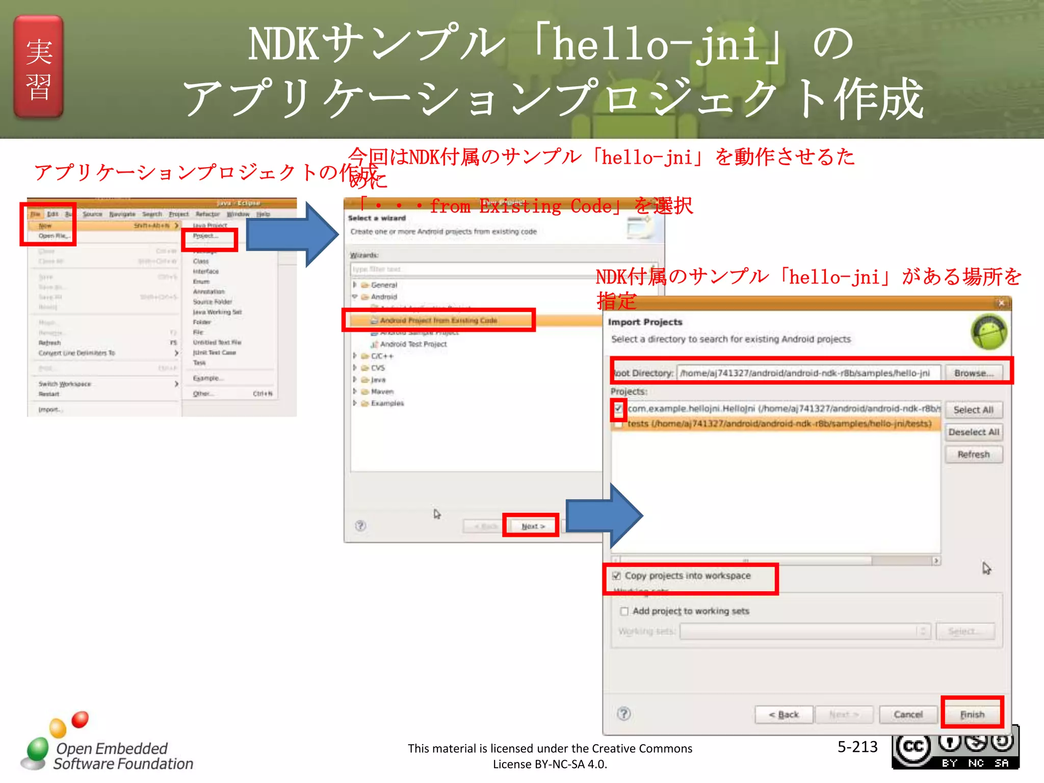 実
習

NDKサンプル「hello-jni」の
アプリケーションプロジェクト作成

今回はNDK付属のサンプル「hello-jni」を動作させるた
アプリケーションプロジェクトの作成
めに
「・・・from Existing Code」を選択
NDK付属のサンプル「hello-jni」がある場所を
指定

マスタ タイトルの書式設定

This material is licensed under the Creative Commons
License BY-NC-SA 4.0.

5-213

 