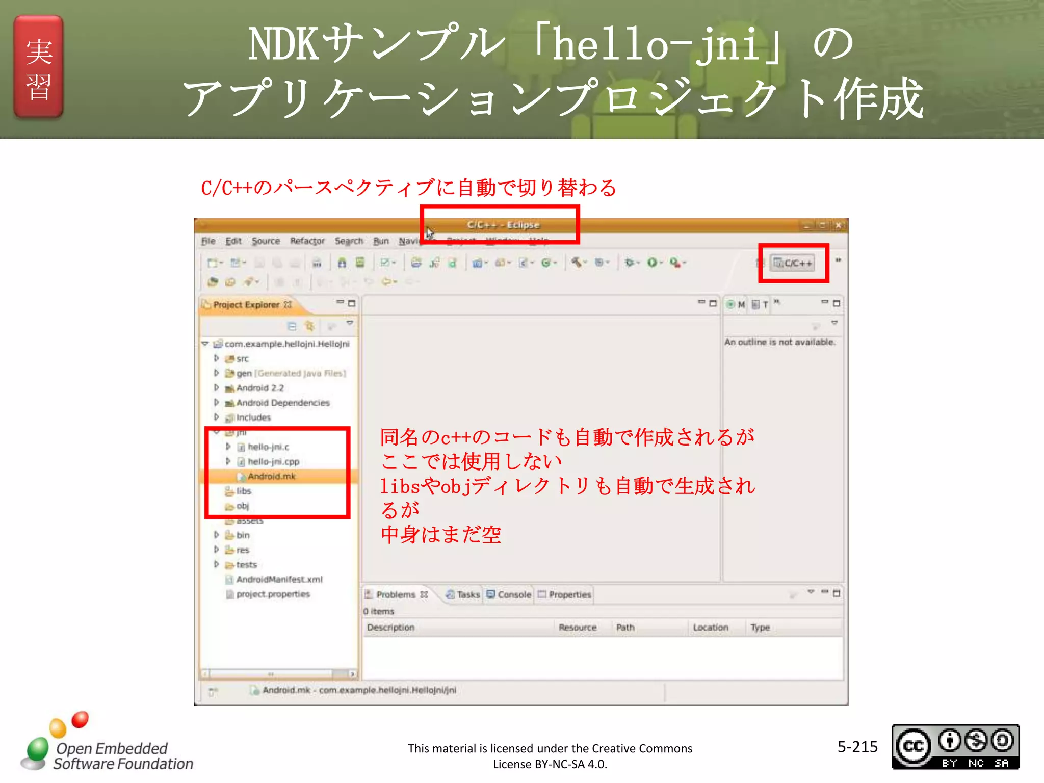実
習

NDKサンプル「hello-jni」の
アプリケーションプロジェクト作成
C/C++のパースペクティブに自動で切り替わる

マスタ タイトルの書式設定
同名のc++のコードも自動で作成されるが
ここでは使用しない
libsやobjディレクトリも自動で生成され
るが
中身はまだ空

This material is licensed under the Creative Commons
License BY-NC-SA 4.0.

5-215

 