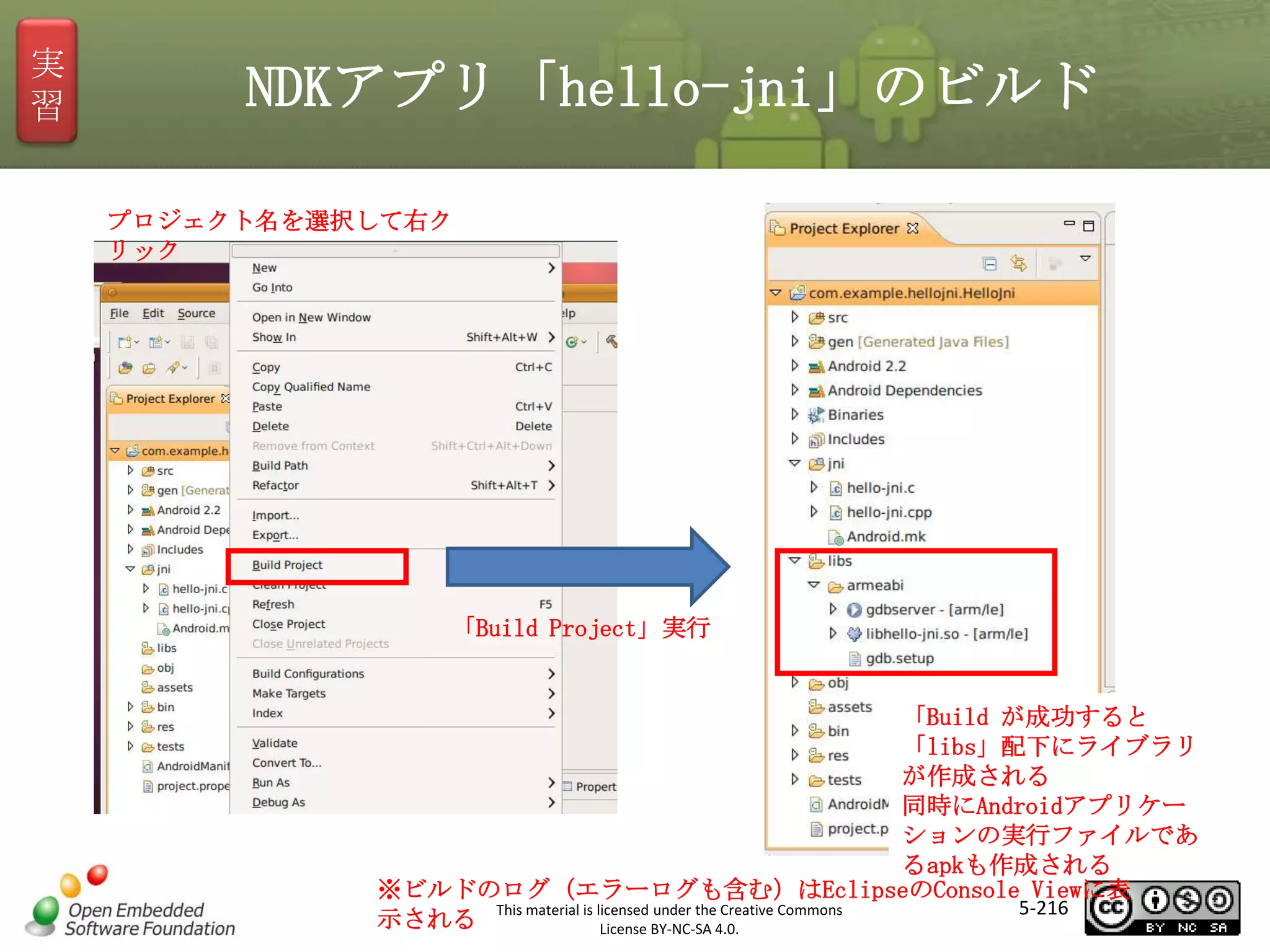 実
習

NDKアプリ「hello-jni」のビルド
プロジェクト名を選択して右ク
リック

マスタ タイトルの書式設定
「Build Project」実行

「Build が成功すると
「libs」配下にライブラリ
が作成される
同時にAndroidアプリケー
ションの実行ファイルであ
るapkも作成される
※ビルドのログ（エラーログも含む）はEclipseのConsole Viewに表
5-216
This material is licensed under the Creative Commons
示される
License BY-NC-SA 4.0.

 