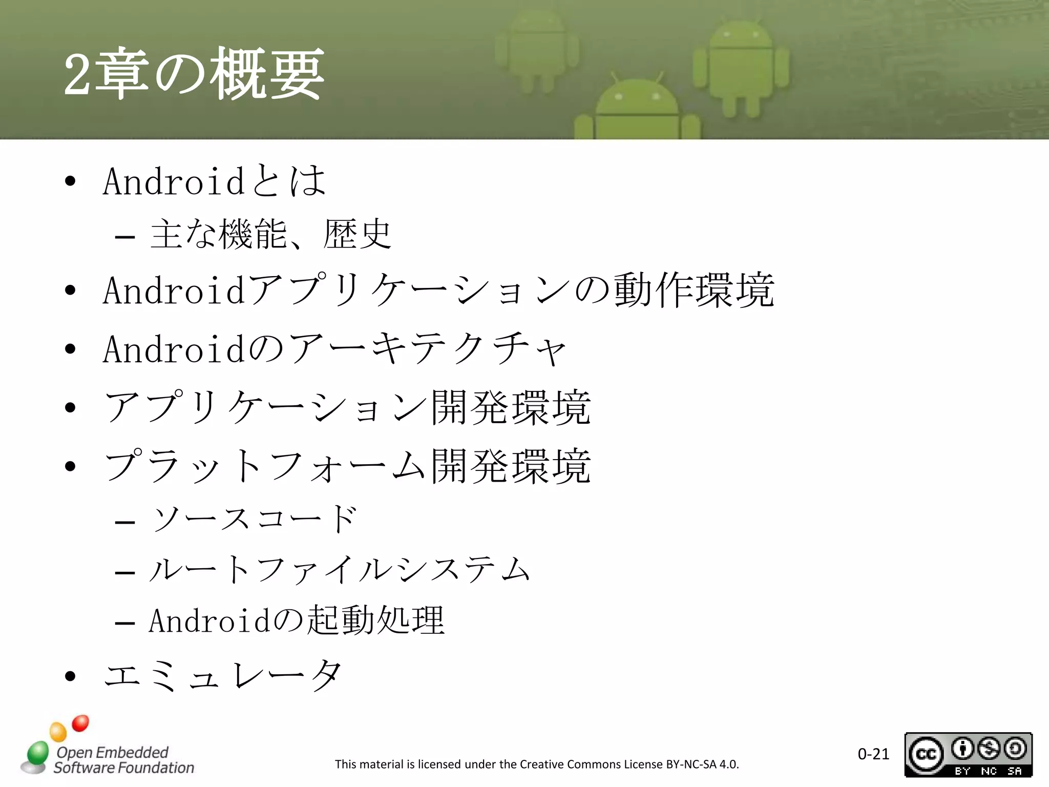 2章の概要
• Androidとは
– 主な機能、歴史

•
•
•
•

Androidアプリケーションの動作環境
Androidのアーキテクチャ
アプリケーション開発環境
プラットフォーム開発環境
– ソースコード
– ルートファイルシステム
– Androidの起動処理

• エミュレータ
This material is licensed under the Creative Commons License BY-NC-SA 4.0.

0-21

 