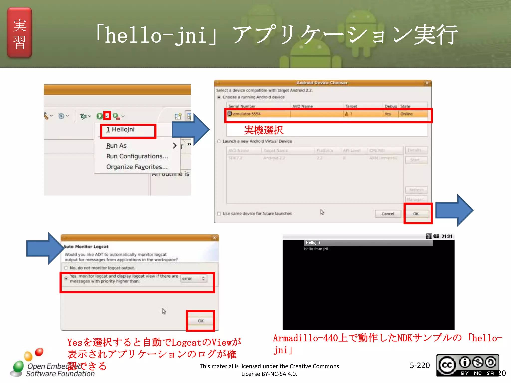 実
習

「hello-jni」アプリケーション実行

実機選択

マスタ タイトルの書式設定

Armadillo-440上で動作したNDKサンプルの「helloYesを選択すると自動でLogcatのViewが
jni」
表示されアプリケーションのログが確
5-220
This material is licensed under the Creative Commons
認できる
License BY-NC-SA 4.0.

220

 