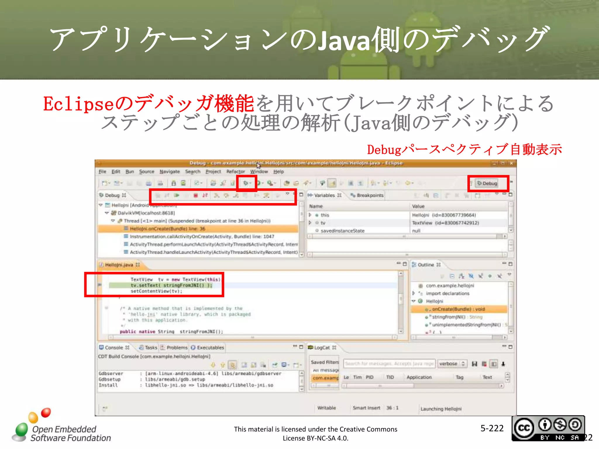 アプリケーションのJava側のデバッグ
Eclipseのデバッガ機能を用いてブレークポイントによる
ステップごとの処理の解析(Java側のデバッグ)
Debugパースペクティブ自動表示

マスタ タイトルの書式設定

This material is licensed under the Creative Commons
License BY-NC-SA 4.0.

5-222

222

 