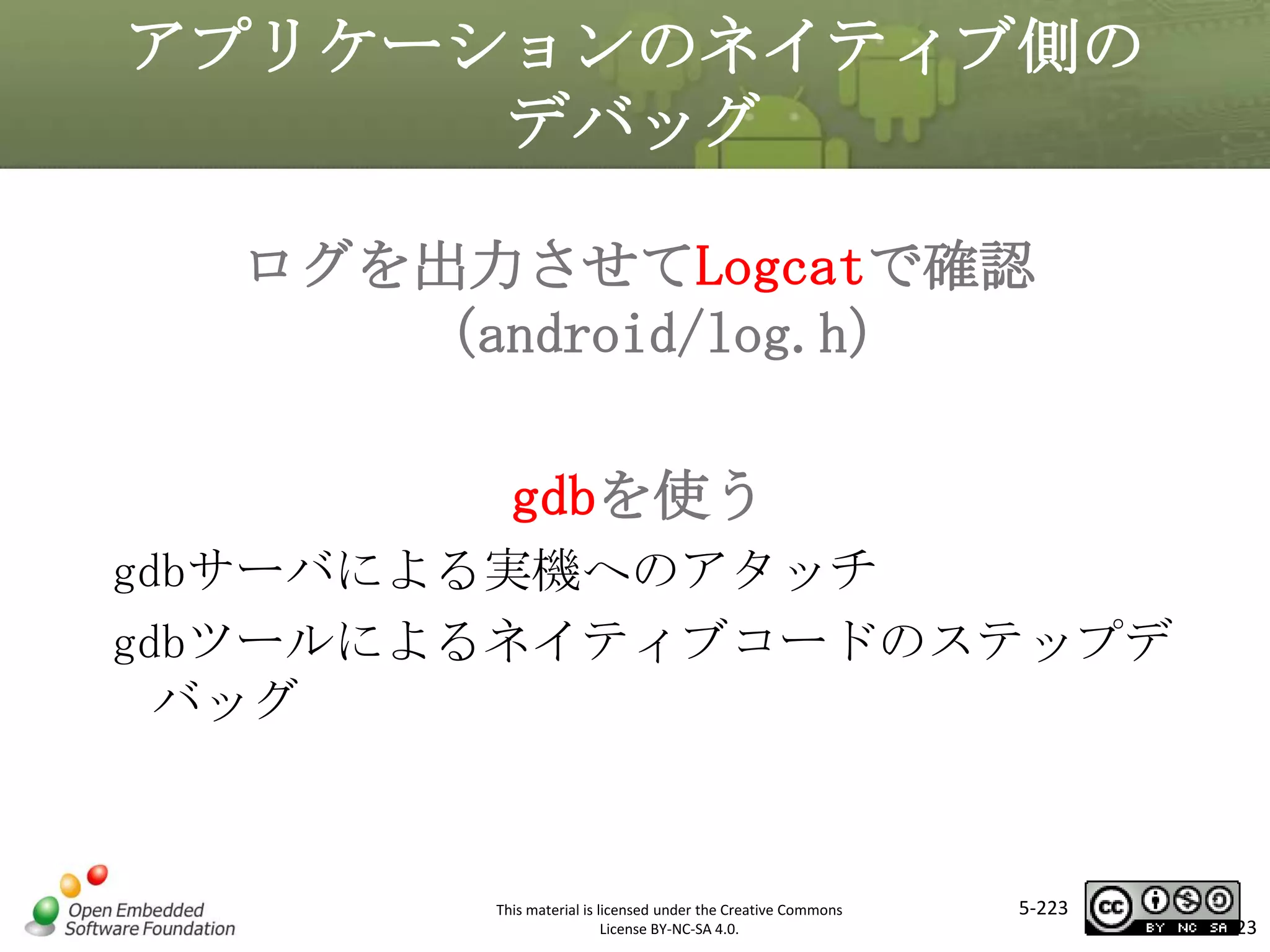アプリケーションのネイティブ側の
デバッグ
ログを出力させてLogcatで確認
（android/log.h）

マスタ タイトルの書式設定
gdbを使う
gdbサーバによる実機へのアタッチ
gdbツールによるネイティブコードのステップデ
バッグ

This material is licensed under the Creative Commons
License BY-NC-SA 4.0.

5-223

223

 