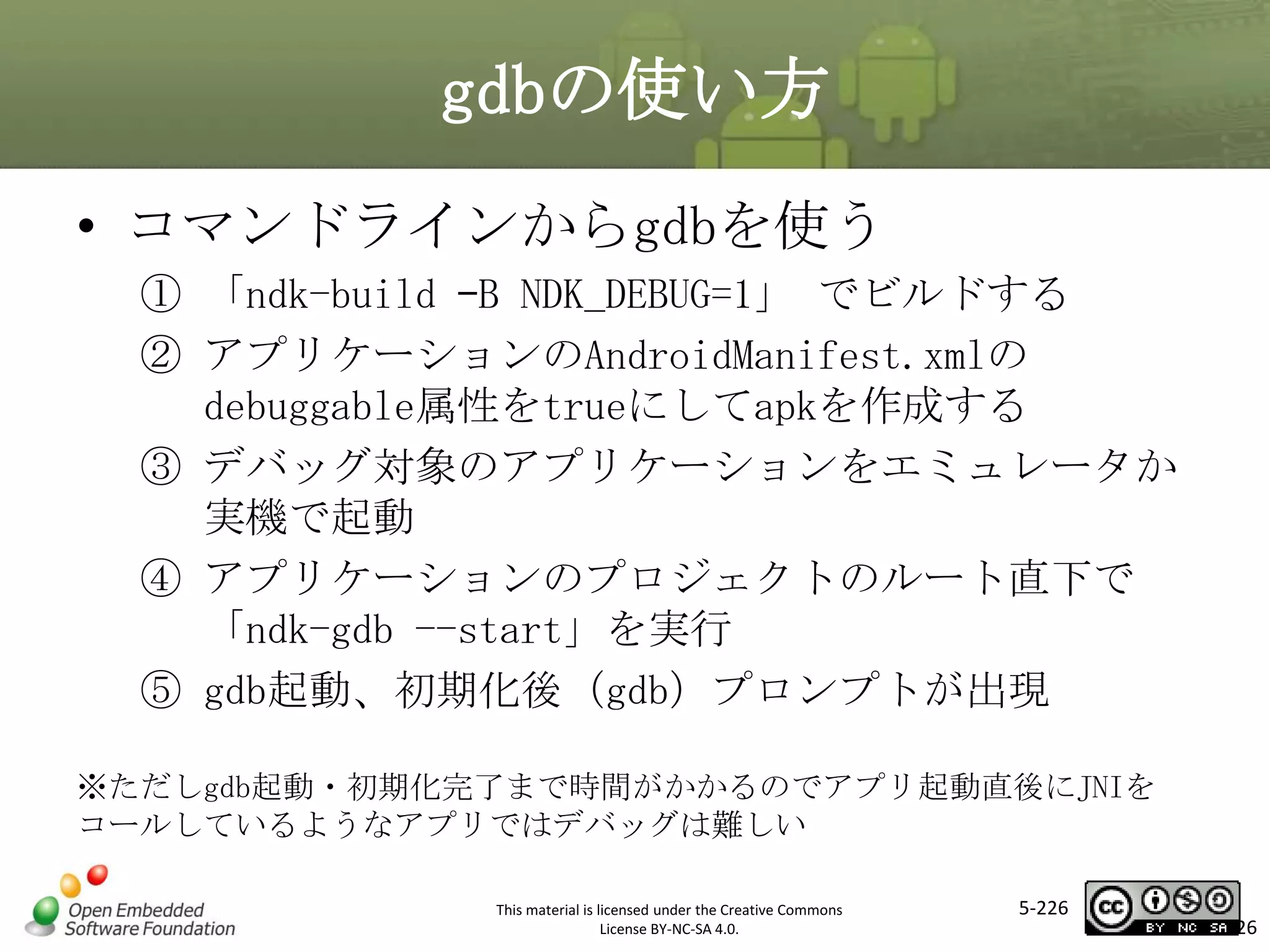 gdbの使い方
• コマンドラインからgdbを使う
① 「ndk-build –B NDK_DEBUG=1」 でビルドする
② アプリケーションのAndroidManifest.xmlの
debuggable属性をtrueにしてapkを作成する
③ デバッグ対象のアプリケーションをエミュレータか
実機で起動
④ アプリケーションのプロジェクトのルート直下で
「ndk-gdb --start」を実行
⑤ gdb起動、初期化後（gdb）プロンプトが出現

マスタ タイトルの書式設定

※ただしgdb起動・初期化完了まで時間がかかるのでアプリ起動直後にJNIを
コールしているようなアプリではデバッグは難しい
This material is licensed under the Creative Commons
License BY-NC-SA 4.0.

5-226

226

 