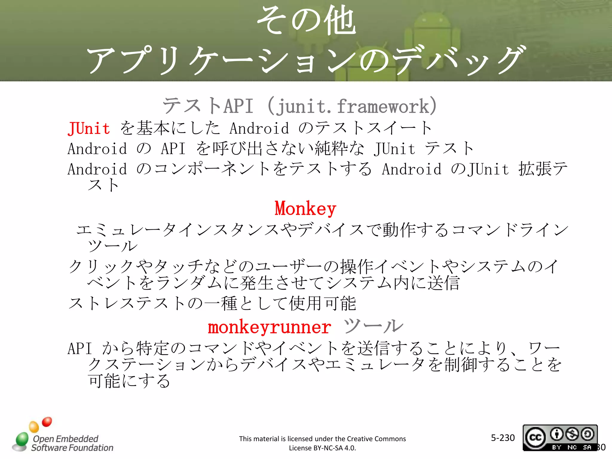 その他
アプリケーションのデバッグ
テストAPI（junit.framework）
JUnit を基本にした Android のテストスイート
Android の API を呼び出さない純粋な JUnit テスト
Android のコンポーネントをテストする Android のJUnit 拡張テ
スト

Monkey
マスタ タイトルの書式設定
エミュレータインスタンスやデバイスで動作するコマンドライン

ツール
クリックやタッチなどのユーザーの操作イベントやシステムのイ
ベントをランダムに発生させてシステム内に送信
ストレステストの一種として使用可能

monkeyrunner ツール
API から特定のコマンドやイベントを送信することにより、ワー
クステーションからデバイスやエミュレータを制御することを
可能にする

This material is licensed under the Creative Commons
License BY-NC-SA 4.0.

5-230

230

 