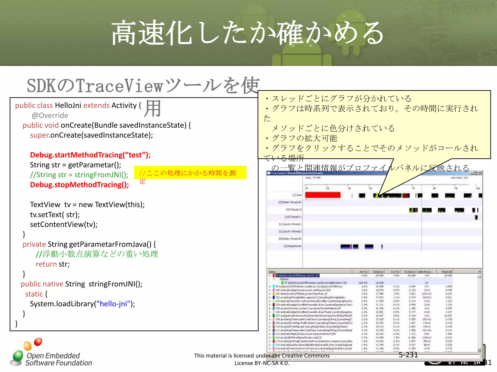 高速化したか確かめる
SDKのTraceViewツールを使 ・スレッドごとにグラフが分かれている
public class HelloJni extends Activity {
・グラフは時系列で表示されており。その時間に実行され
用
@Override
た
public void onCreate(Bundle savedInstanceState) {
super.onCreate(savedInstanceState);

メソッドごとに色分けされている
・グラフの拡大可能
・グラフをクリックすることでそのメソッドがコールされ
ている場所
の一覧と関連情報がプロファイルパネルに反映される

マスタ タイトルの書式設定

Debug.startMethodTracing(“test”);
String str = getParametar();
//String str = stringFromJNI(); //ここの処理にかかる時間を測
Debug.stopMethodTracing(); 定
TextView tv = new TextView(this);
tv.setText( str);
setContentView(tv);
}
private String getParametarFromJava() {
//浮動小数点演算などの重い処理
return str;
}
public native String stringFromJNI();
static {
System.loadLibrary("hello-jni");
}
}

This material is licensed under the Creative Commons
License BY-NC-SA 4.0.

5-231

231

 