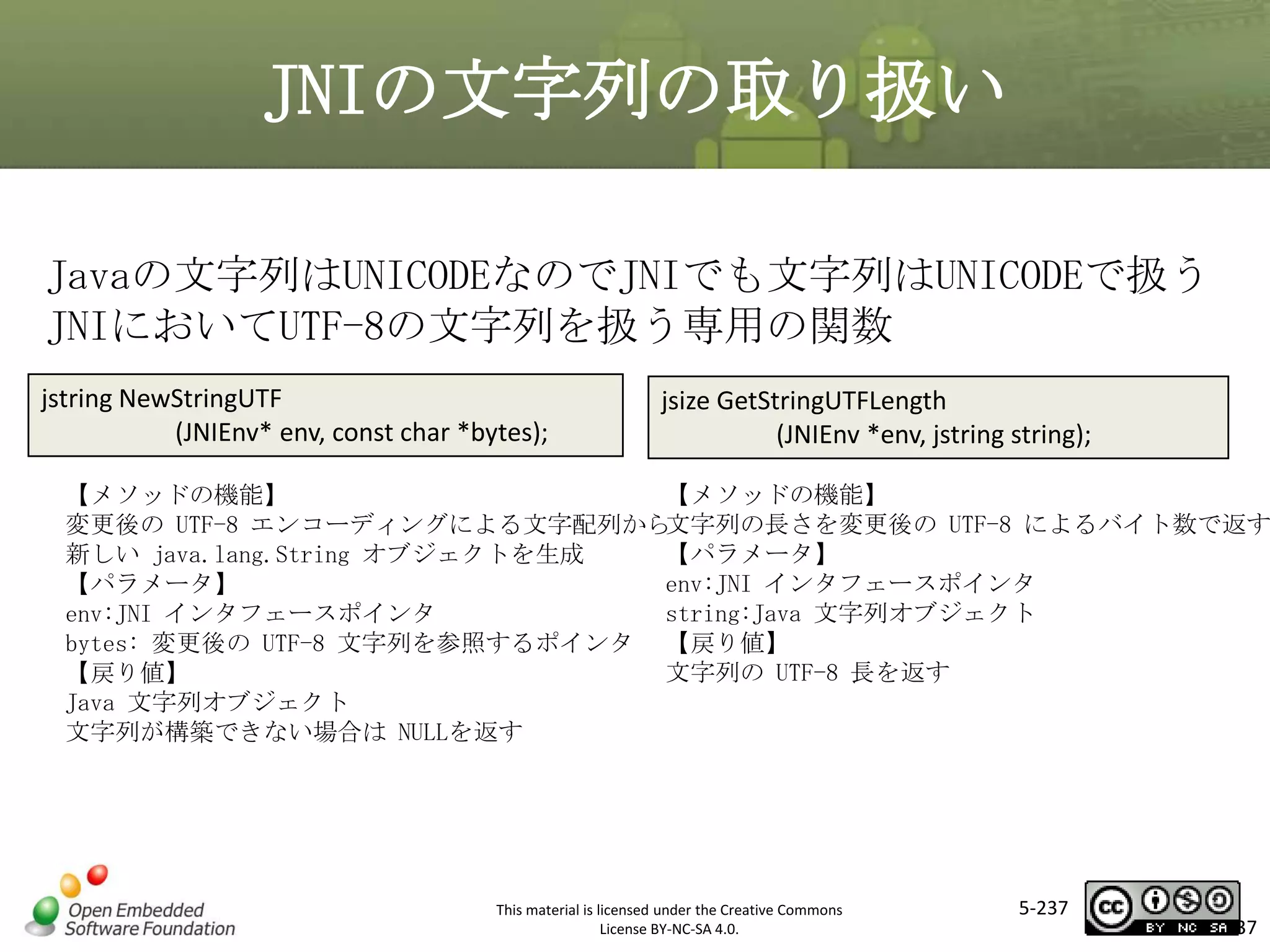 JNIの文字列の取り扱い
Javaの文字列はUNICODEなのでJNIでも文字列はUNICODEで扱う
JNIにおいてUTF-8の文字列を扱う専用の関数
jstring NewStringUTF
(JNIEnv* env, const char *bytes);

マスタ タイトルの書式設定
jsize GetStringUTFLength
(JNIEnv *env, jstring string);

【メソッドの機能】
【メソッドの機能】
文字列の長さを変更後の UTF-8 によるバイト数で返す
変更後の UTF-8 エンコーディングによる文字配列から
【パラメータ】
新しい java.lang.String オブジェクトを生成
env:JNI インタフェースポインタ
【パラメータ】
string:Java 文字列オブジェクト
env:JNI インタフェースポインタ
bytes: 変更後の UTF-8 文字列を参照するポインタ 【戻り値】
文字列の UTF-8 長を返す
【戻り値】
Java 文字列オブジェクト
文字列が構築できない場合は NULLを返す

This material is licensed under the Creative Commons
License BY-NC-SA 4.0.

5-237

237

 