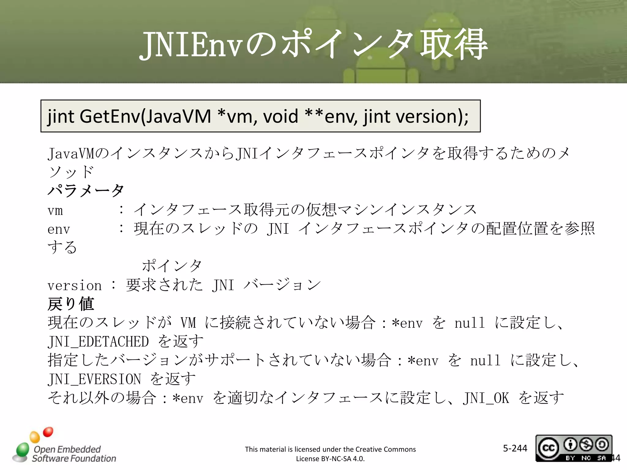 JNIEnvのポインタ取得
jint GetEnv(JavaVM *vm, void **env, jint version);
JavaVMのインスタンスからJNIインタフェースポインタを取得するためのメ
ソッド
パラメータ
vm
: インタフェース取得元の仮想マシンインスタンス
env
: 現在のスレッドの JNI インタフェースポインタの配置位置を参照
する
ポインタ
version : 要求された JNI バージョン
戻り値
現在のスレッドが VM に接続されていない場合：*env を null に設定し、
JNI_EDETACHED を返す
指定したバージョンがサポートされていない場合：*env を null に設定し、
JNI_EVERSION を返す
それ以外の場合：*env を適切なインタフェースに設定し、JNI_OK を返す

マスタ タイトルの書式設定

This material is licensed under the Creative Commons
License BY-NC-SA 4.0.

5-244

244

 