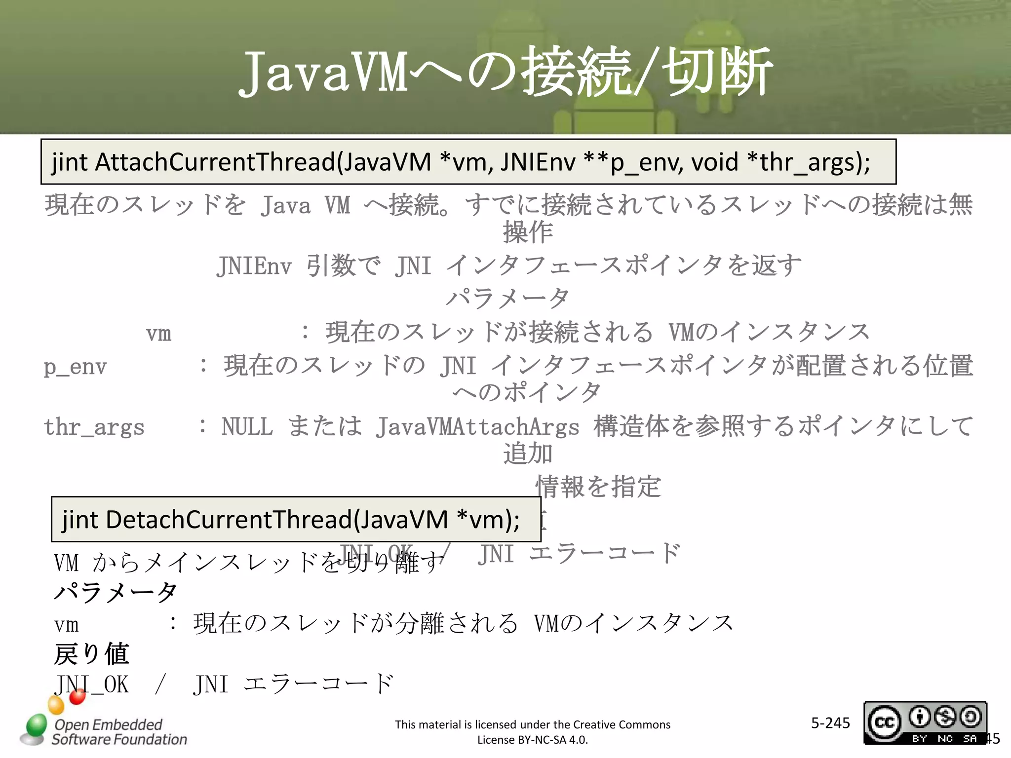 JavaVMへの接続/切断
jint AttachCurrentThread(JavaVM *vm, JNIEnv **p_env, void *thr_args);
現在のスレッドを Java VM へ接続。すでに接続されているスレッドへの接続は無
操作
JNIEnv 引数で JNI インタフェースポインタを返す
パラメータ
vm
: 現在のスレッドが接続される VMのインスタンス
p_env
: 現在のスレッドの JNI インタフェースポインタが配置される位置
へのポインタ
thr_args
: NULL または JavaVMAttachArgs 構造体を参照するポインタにして
追加
情報を指定
jint DetachCurrentThread(JavaVM *vm);
戻り値
JNI_OK /
VM からメインスレッドを切り離す JNI エラーコード

マスタ タイトルの書式設定

パラメータ
vm
: 現在のスレッドが分離される VMのインスタンス
戻り値
JNI_OK / JNI エラーコード
This material is licensed under the Creative Commons
License BY-NC-SA 4.0.

5-245

245

 