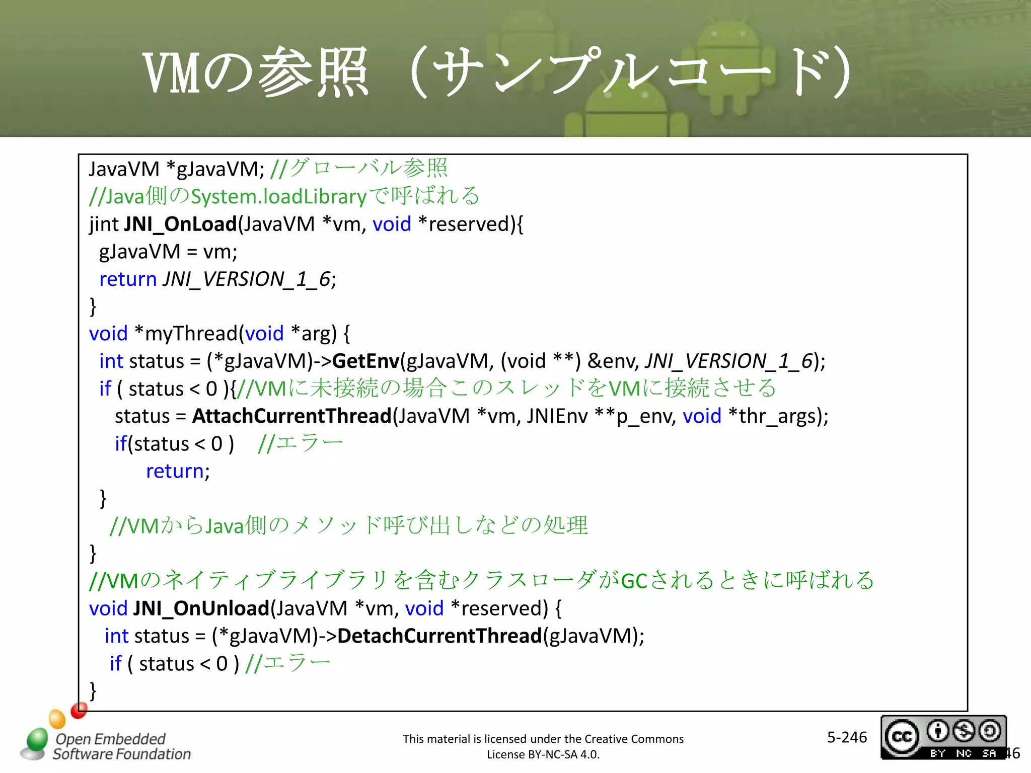 VMの参照（サンプルコード）
JavaVM *gJavaVM; //グローバル参照
//Java側のSystem.loadLibraryで呼ばれる
jint JNI_OnLoad(JavaVM *vm, void *reserved){
gJavaVM = vm;
return JNI_VERSION_1_6;
}
void *myThread(void *arg) {
int status = (*gJavaVM)->GetEnv(gJavaVM, (void **) &env, JNI_VERSION_1_6);
if ( status < 0 ){//VMに未接続の場合このスレッドをVMに接続させる
status = AttachCurrentThread(JavaVM *vm, JNIEnv **p_env, void *thr_args);
if(status < 0 ) //エラー
return;
}
//VMからJava側のメソッド呼び出しなどの処理
}
//VMのネイティブライブラリを含むクラスローダがGCされるときに呼ばれる
void JNI_OnUnload(JavaVM *vm, void *reserved) {
int status = (*gJavaVM)->DetachCurrentThread(gJavaVM);
if ( status < 0 ) //エラー
}

マスタ タイトルの書式設定

This material is licensed under the Creative Commons
License BY-NC-SA 4.0.

5-246

246

 