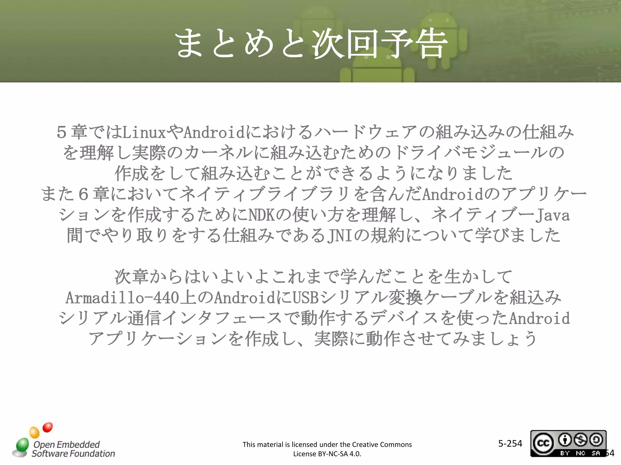 まとめと次回予告
５章ではLinuxやAndroidにおけるハードウェアの組み込みの仕組み
を理解し実際のカーネルに組み込むためのドライバモジュールの
作成をして組み込むことができるようになりました
また６章においてネイティブライブラリを含んだAndroidのアプリケー
ションを作成するためにNDKの使い方を理解し、ネイティブーJava
間でやり取りをする仕組みであるJNIの規約について学びました

マスタ タイトルの書式設定

次章からはいよいよこれまで学んだことを生かして
Armadillo-440上のAndroidにUSBシリアル変換ケーブルを組込み
シリアル通信インタフェースで動作するデバイスを使ったAndroid
アプリケーションを作成し、実際に動作させてみましょう

This material is licensed under the Creative Commons
License BY-NC-SA 4.0.

5-254

254

 