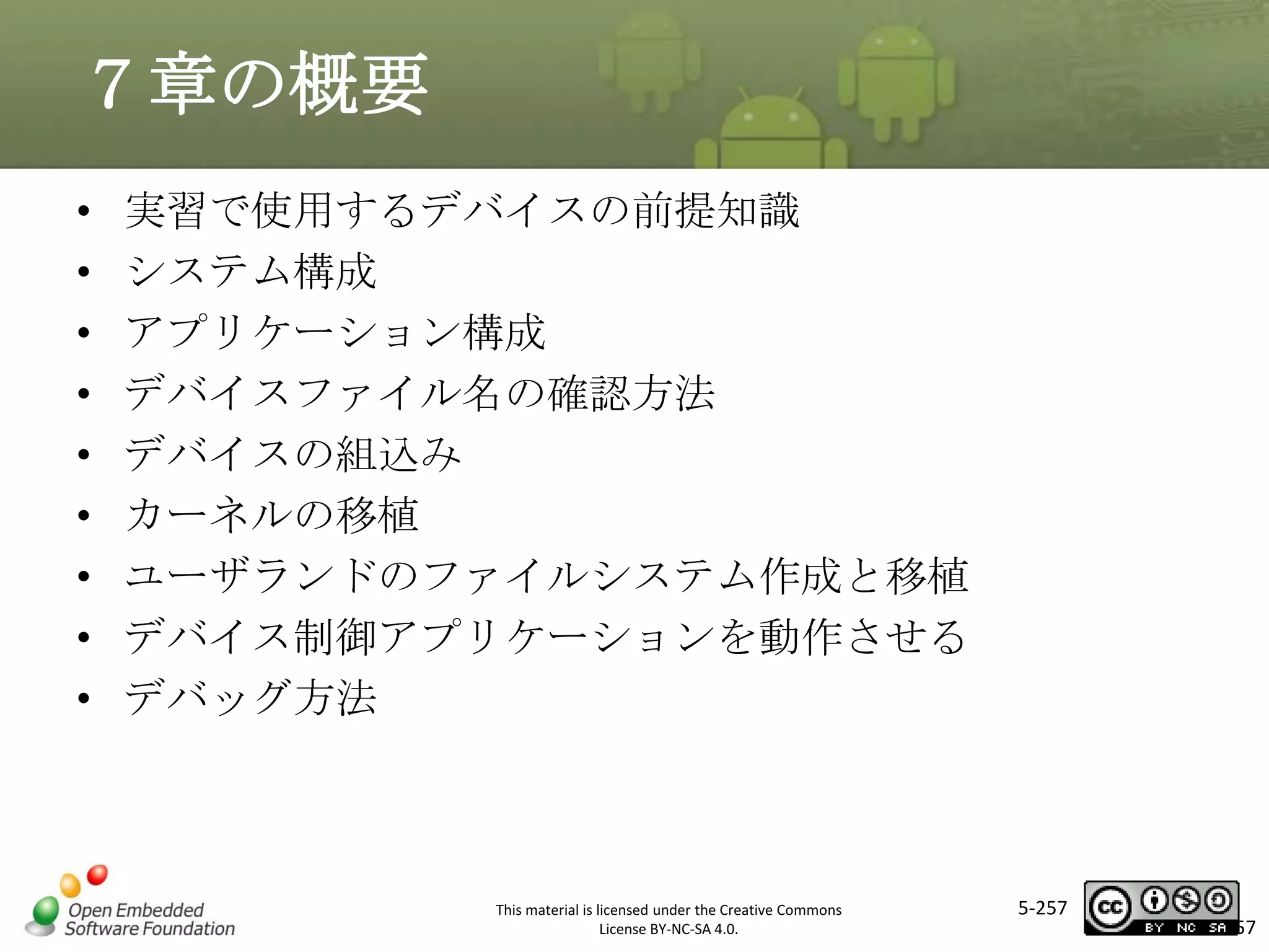 ７章の概要
•
•
•
•
•
•
•
•
•

実習で使用するデバイスの前提知識
システム構成
アプリケーション構成
デバイスファイル名の確認方法
デバイスの組込み
カーネルの移植
ユーザランドのファイルシステム作成と移植
デバイス制御アプリケーションを動作させる
デバッグ方法

マスタ タイトルの書式設定

This material is licensed under the Creative Commons
License BY-NC-SA 4.0.

5-257

257

 