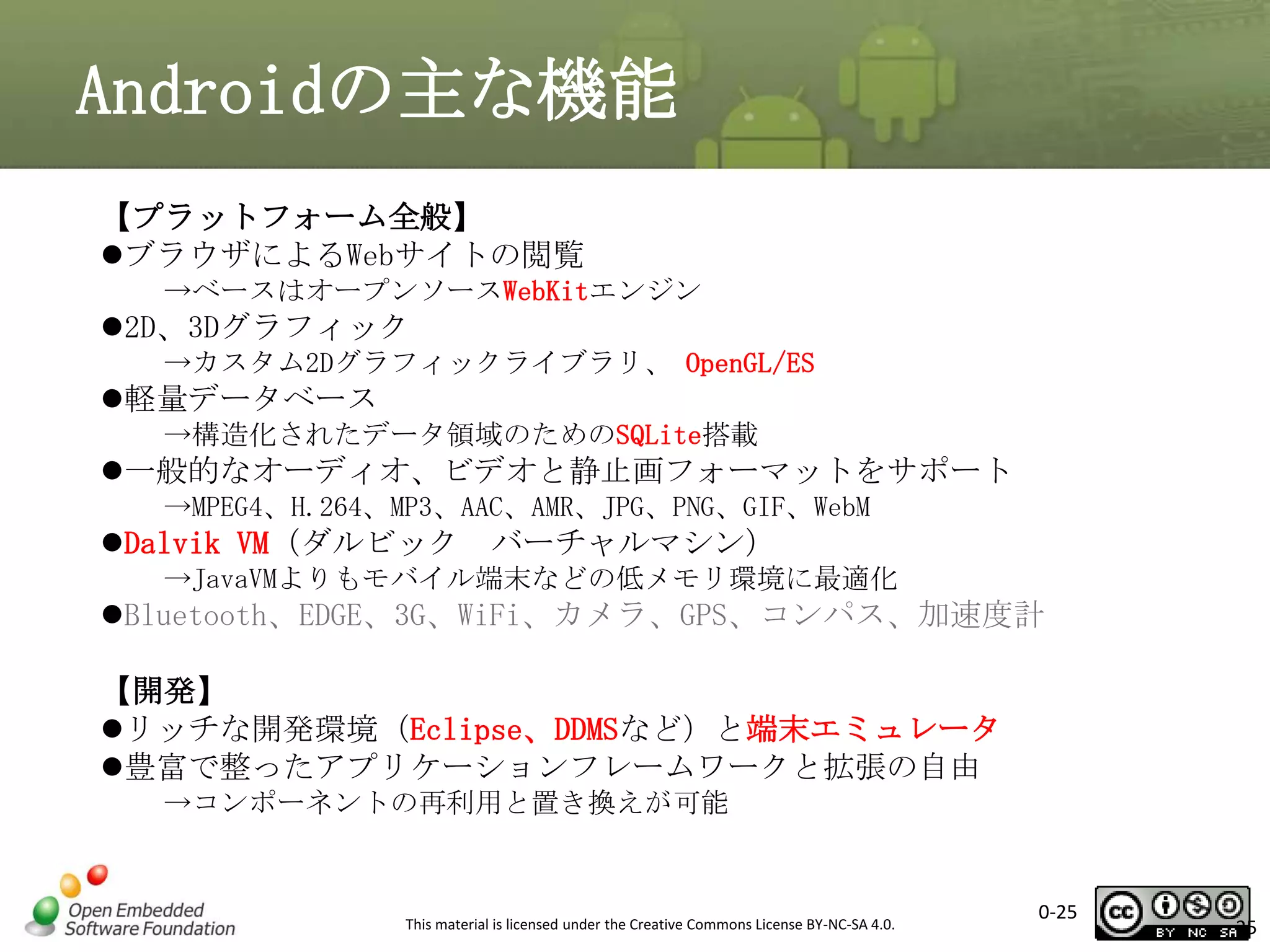 Androidの主な機能
【プラットフォーム全般】
ブラウザによるWebサイトの閲覧
→ベースはオープンソースWebKitエンジン

2D、3Dグラフィック
→カスタム2Dグラフィックライブラリ、 OpenGL/ES

軽量データベース
→構造化されたデータ領域のためのSQLite搭載

一般的なオーディオ、ビデオと静止画フォーマットをサポート
→MPEG4、H.264、MP3、AAC、AMR、JPG、PNG、GIF、WebM

Dalvik VM（ダルビック

バーチャルマシン）

→JavaVMよりもモバイル端末などの低メモリ環境に最適化

Bluetooth、EDGE、3G、WiFi、カメラ、GPS、コンパス、加速度計

【開発】
リッチな開発環境（Eclipse、DDMSなど）と端末エミュレータ
豊富で整ったアプリケーションフレームワークと拡張の自由
→コンポーネントの再利用と置き換えが可能

This material is licensed under the Creative Commons License BY-NC-SA 4.0.

0-25

25

 