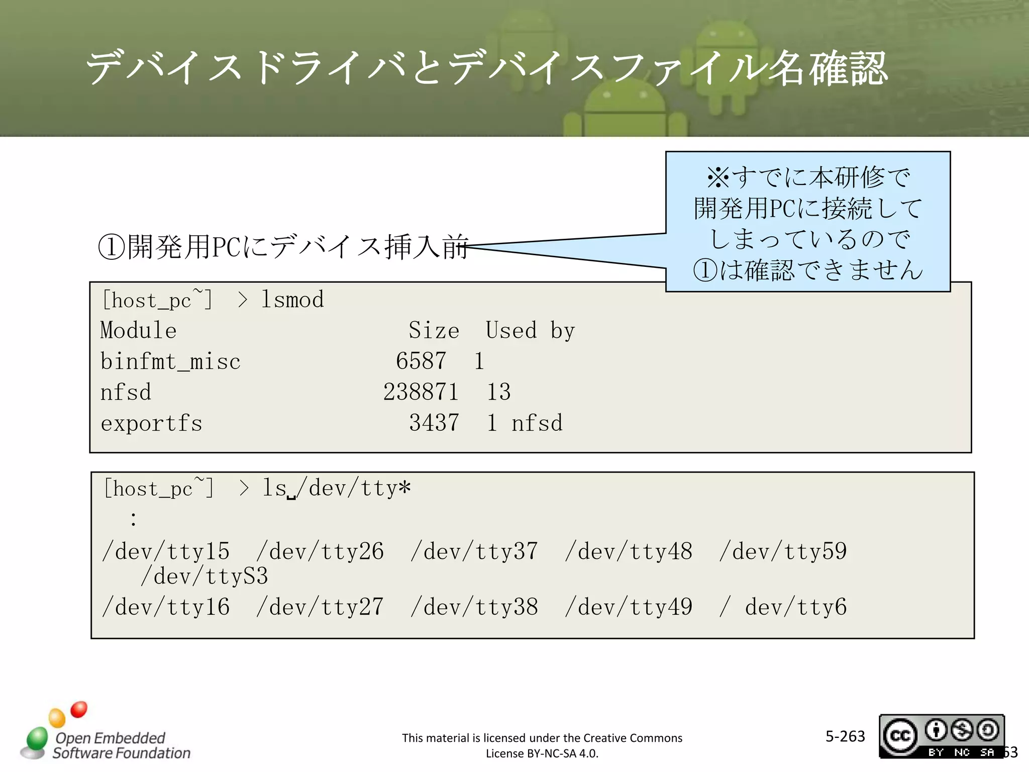 デバイスドライバとデバイスファイル名確認

①開発用PCにデバイス挿入前

※すでに本研修で
開発用PCに接続して
しまっているので
①は確認できません

[host_pc~] > lsmod

マスタ タイトルの書式設定

Module
binfmt_misc
nfsd
exportfs

Size Used by
6587 1
238871 13
3437 1 nfsd

[host_pc~] > ls␣/dev/tty*

:
/dev/tty15 /dev/tty26 /dev/tty37 /dev/tty48 /dev/tty59
/dev/ttyS3
/dev/tty16 /dev/tty27 /dev/tty38 /dev/tty49 / dev/tty6

This material is licensed under the Creative Commons
License BY-NC-SA 4.0.

5-263

263

 