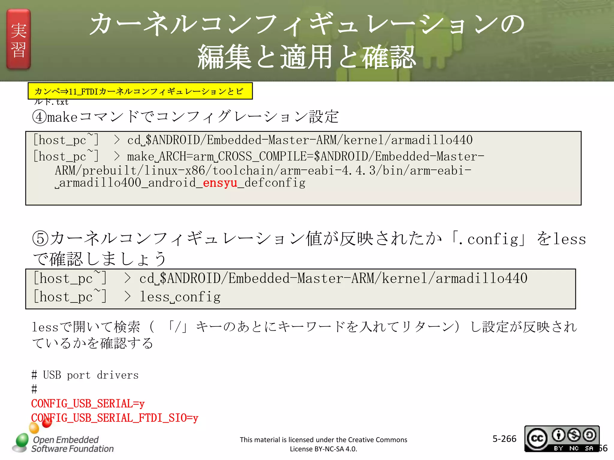 実
習

カーネルコンフィギュレーションの
編集と適用と確認
カンペ⇒11_FTDIカーネルコンフィギュレーションとビ
ルド.txt

④makeコマンドでコンフィグレーション設定
[host_pc~] > cd␣$ANDROID/Embedded-Master-ARM/kernel/armadillo440
[host_pc~] > make␣ARCH=arm␣CROSS_COMPILE=$ANDROID/Embedded-MasterARM/prebuilt/linux-x86/toolchain/arm-eabi-4.4.3/bin/arm-eabi␣armadillo400_android_ensyu_defconfig

マスタ タイトルの書式設定

⑤カーネルコンフィギュレーション値が反映されたか「.config」をless
で確認しましょう
[host_pc~] > cd␣$ANDROID/Embedded-Master-ARM/kernel/armadillo440
[host_pc~] > less␣config
lessで開いて検索（ 「/」キーのあとにキーワードを入れてリターン）し設定が反映され
ているかを確認する
# USB port drivers
#
CONFIG_USB_SERIAL=y
CONFIG_USB_SERIAL_FTDI_SIO=y
This material is licensed under the Creative Commons
License BY-NC-SA 4.0.

5-266

266

 