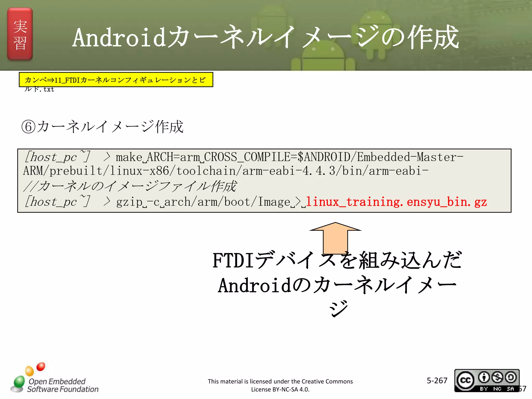 実
習

Androidカーネルイメージの作成

カンペ⇒11_FTDIカーネルコンフィギュレーションとビ
ルド.txt

⑥カーネルイメージ作成
[host_pc~] > make␣ARCH=arm␣CROSS_COMPILE=$ANDROID/Embedded-Master-

マスタ タイトルの書式設定

ARM/prebuilt/linux-x86/toolchain/arm-eabi-4.4.3/bin/arm-eabi-

//カーネルのイメージファイル作成
[host_pc~] > gzip␣-c␣arch/arm/boot/Image␣>␣linux_training.ensyu_bin.gz

FTDIデバイスを組み込んだ
Androidのカーネルイメー
ジ

This material is licensed under the Creative Commons
License BY-NC-SA 4.0.

5-267

267

 