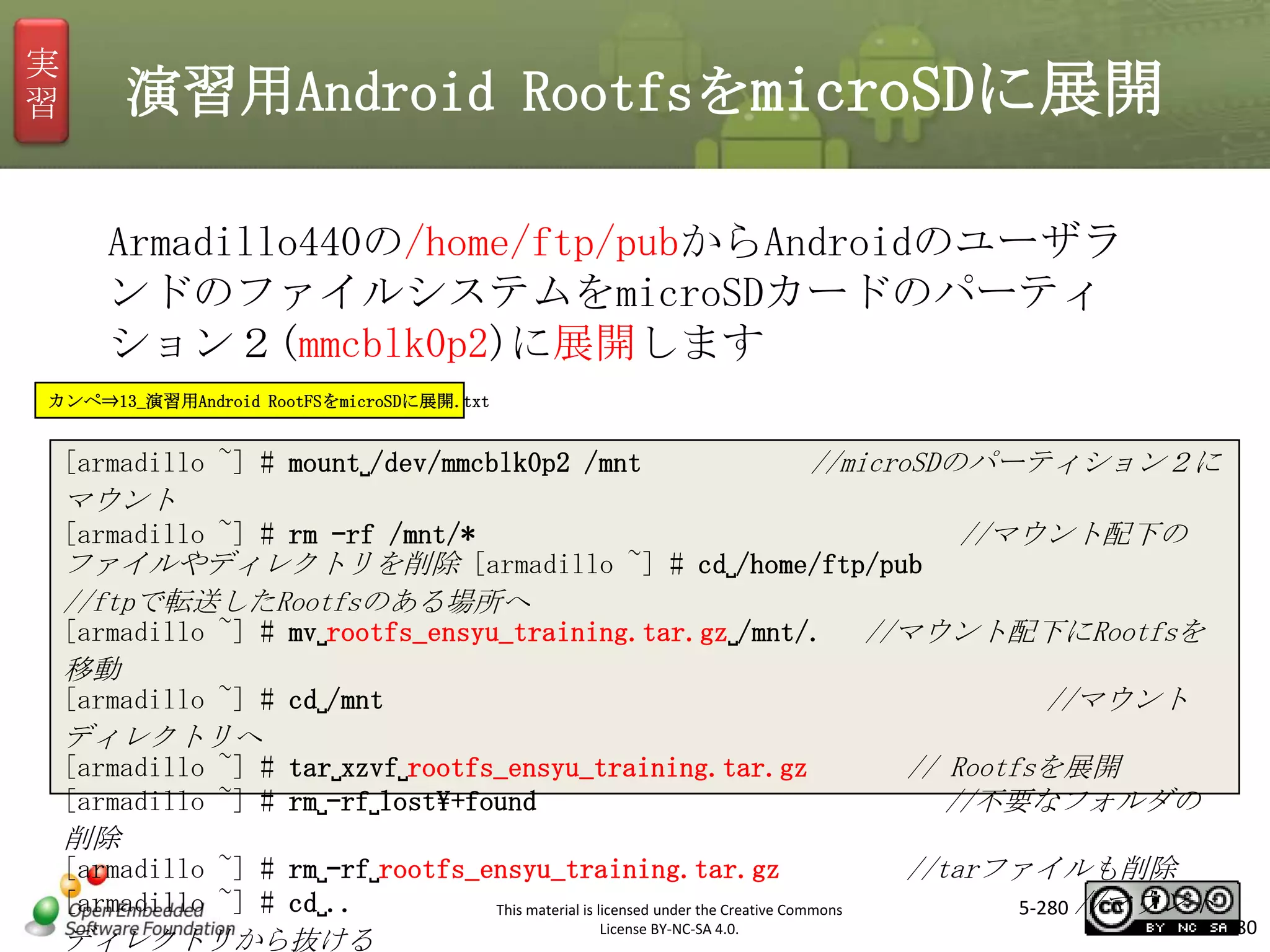 実
習

演習用Android RootfsをmicroSDに展開
Armadillo440の/home/ftp/pubからAndroidのユーザラ
ンドのファイルシステムをmicroSDカードのパーティ
ション２(mmcblk0p2)に展開します

マスタ タイトルの書式設定

カンペ⇒13_演習用Android RootFSをmicroSDに展開.txt

[armadillo ~] # mount␣/dev/mmcblk0p2 /mnt

//microSDのパーティション２に

マウント
[armadillo ~] # rm –rf /mnt/*
//マウント配下の
ファイルやディレクトリを削除 [armadillo ~] # cd␣/home/ftp/pub
//ftpで転送したRootfsのある場所へ
[armadillo ~] # mv␣rootfs_ensyu_training.tar.gz␣/mnt/. //マウント配下にRootfsを
移動
[armadillo ~] # cd␣/mnt
//マウント
ディレクトリへ
[armadillo ~] # tar␣xzvf␣rootfs_ensyu_training.tar.gz
// Rootfsを展開
[armadillo ~] # rm␣–rf␣lost+found
//不要なフォルダの
削除
[armadillo ~] # rm␣–rf␣rootfs_ensyu_training.tar.gz
//tarファイルも削除
[armadillo ~] # cd␣..
5-280 //マウント
This material is licensed under the Creative Commons
License BY-NC-SA 4.0.
280
ディレクトリから抜ける

 