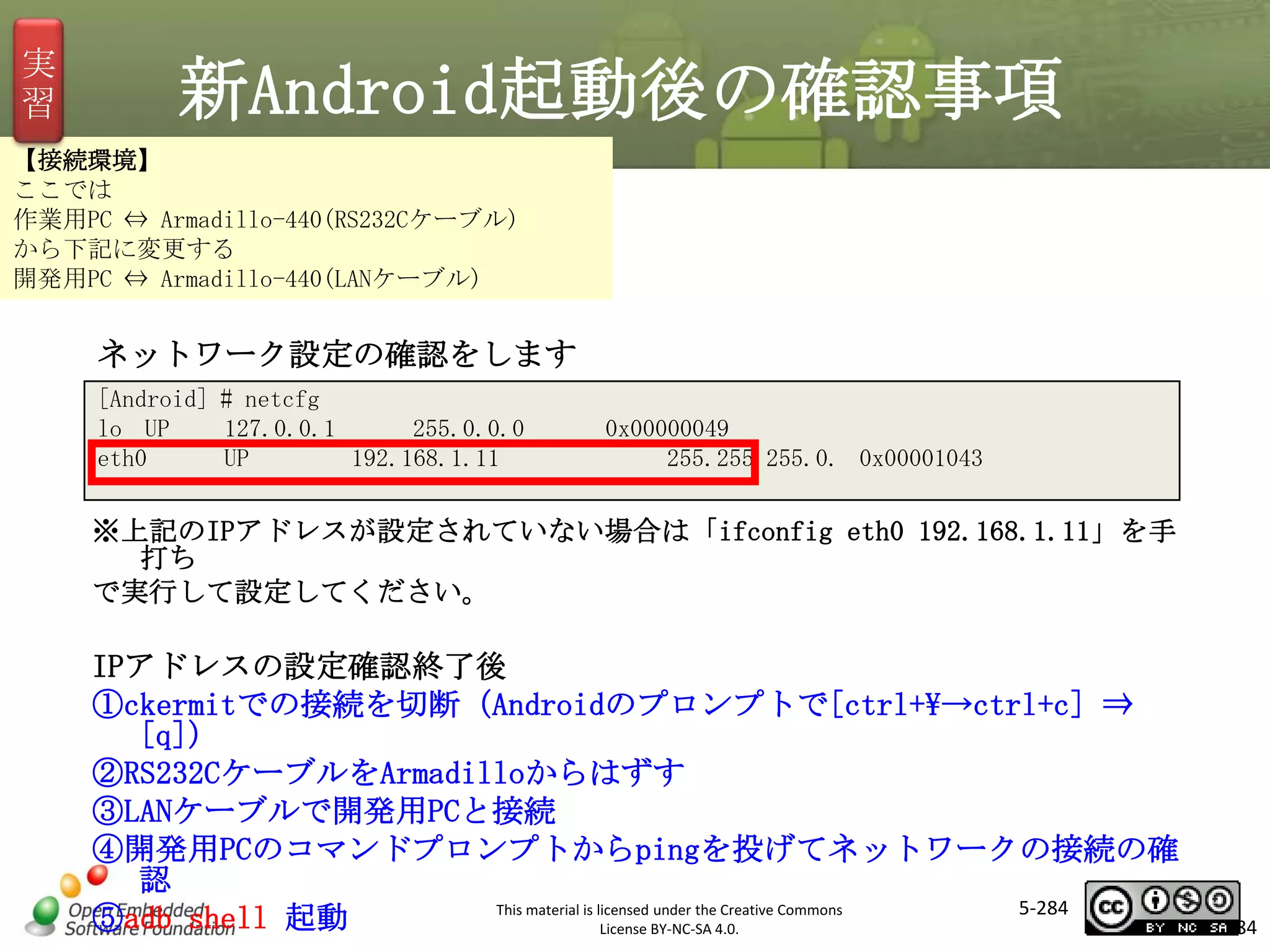 実
習

新Android起動後の確認事項

【接続環境】
ここでは
作業用PC ⇔ Armadillo-440(RS232Cケーブル)
から下記に変更する
開発用PC ⇔ Armadillo-440(LANケーブル)

ネットワーク設定の確認をします
[Android] # netcfg
lo UP
127.0.0.1
255.0.0.0
eth0
UP
192.168.1.11

マスタ タイトルの書式設定
0x00000049
255.255.255.0. 0x00001043

※上記のIPアドレスが設定されていない場合は「ifconfig eth0 192.168.1.11」を手
打ち
で実行して設定してください。

IPアドレスの設定確認終了後
①ckermitでの接続を切断（Androidのプロンプトで[ctrl+→ctrl+c] ⇒
[q]）
②RS232CケーブルをArmadilloからはずす
③LANケーブルで開発用PCと接続
④開発用PCのコマンドプロンプトからpingを投げてネットワークの接続の確
認
5-284
This material is licensed under the Creative Commons
⑤adb shell 起動
License BY-NC-SA 4.0.

284

 