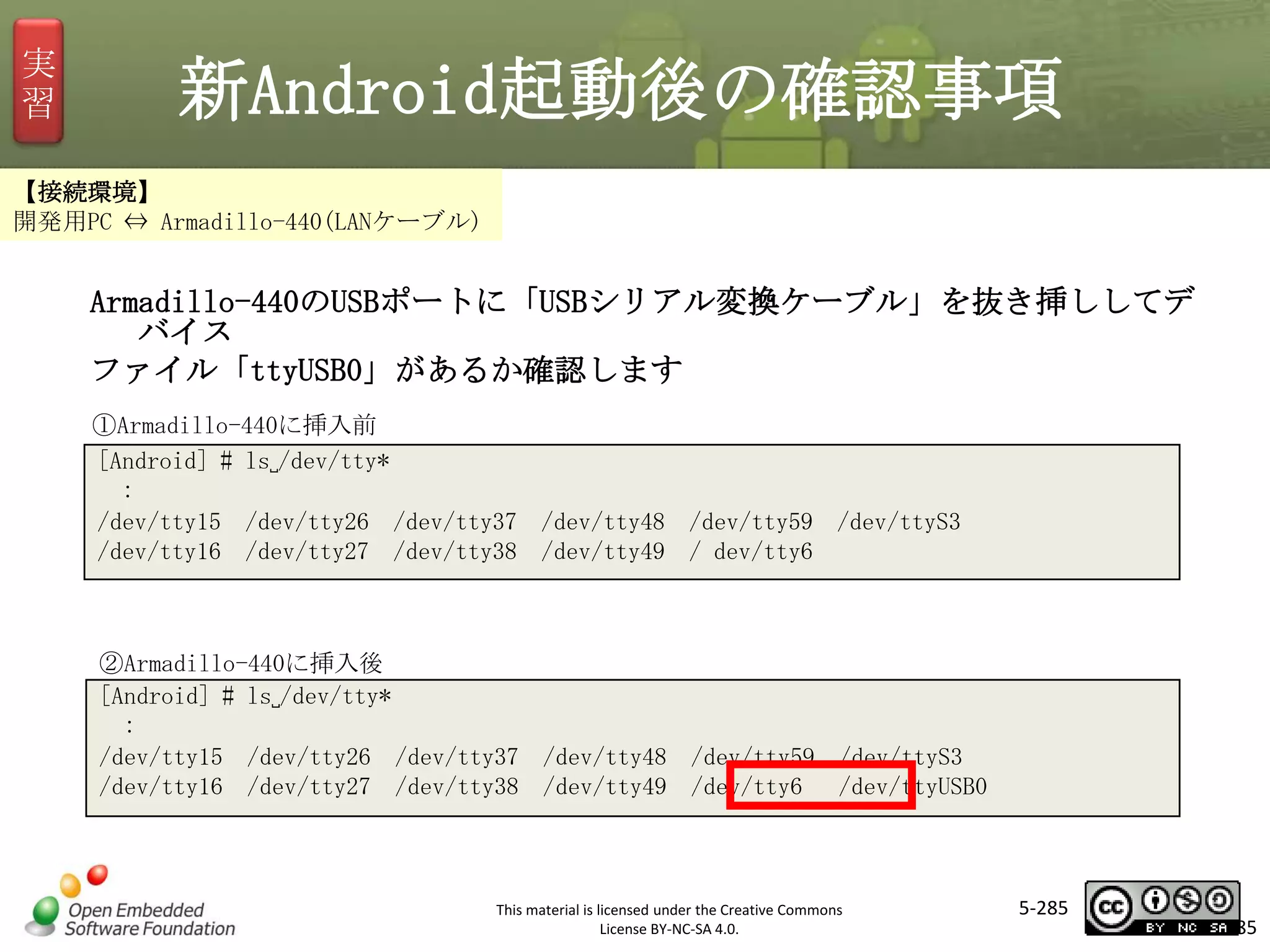 実
習

新Android起動後の確認事項

【接続環境】
開発用PC ⇔ Armadillo-440(LANケーブル)

Armadillo-440のUSBポートに「USBシリアル変換ケーブル」を抜き挿ししてデ
バイス
ファイル「ttyUSB0」があるか確認します

マスタ タイトルの書式設定

①Armadillo-440に挿入前
[Android] # ls␣/dev/tty*
:
/dev/tty15 /dev/tty26 /dev/tty37 /dev/tty48 /dev/tty59 /dev/ttyS3
/dev/tty16 /dev/tty27 /dev/tty38 /dev/tty49 / dev/tty6

②Armadillo-440に挿入後
[Android] # ls␣/dev/tty*
:
/dev/tty15 /dev/tty26 /dev/tty37 /dev/tty48 /dev/tty59 /dev/ttyS3
/dev/tty16 /dev/tty27 /dev/tty38 /dev/tty49 /dev/tty6 /dev/ttyUSB0

This material is licensed under the Creative Commons
License BY-NC-SA 4.0.

5-285

285

 