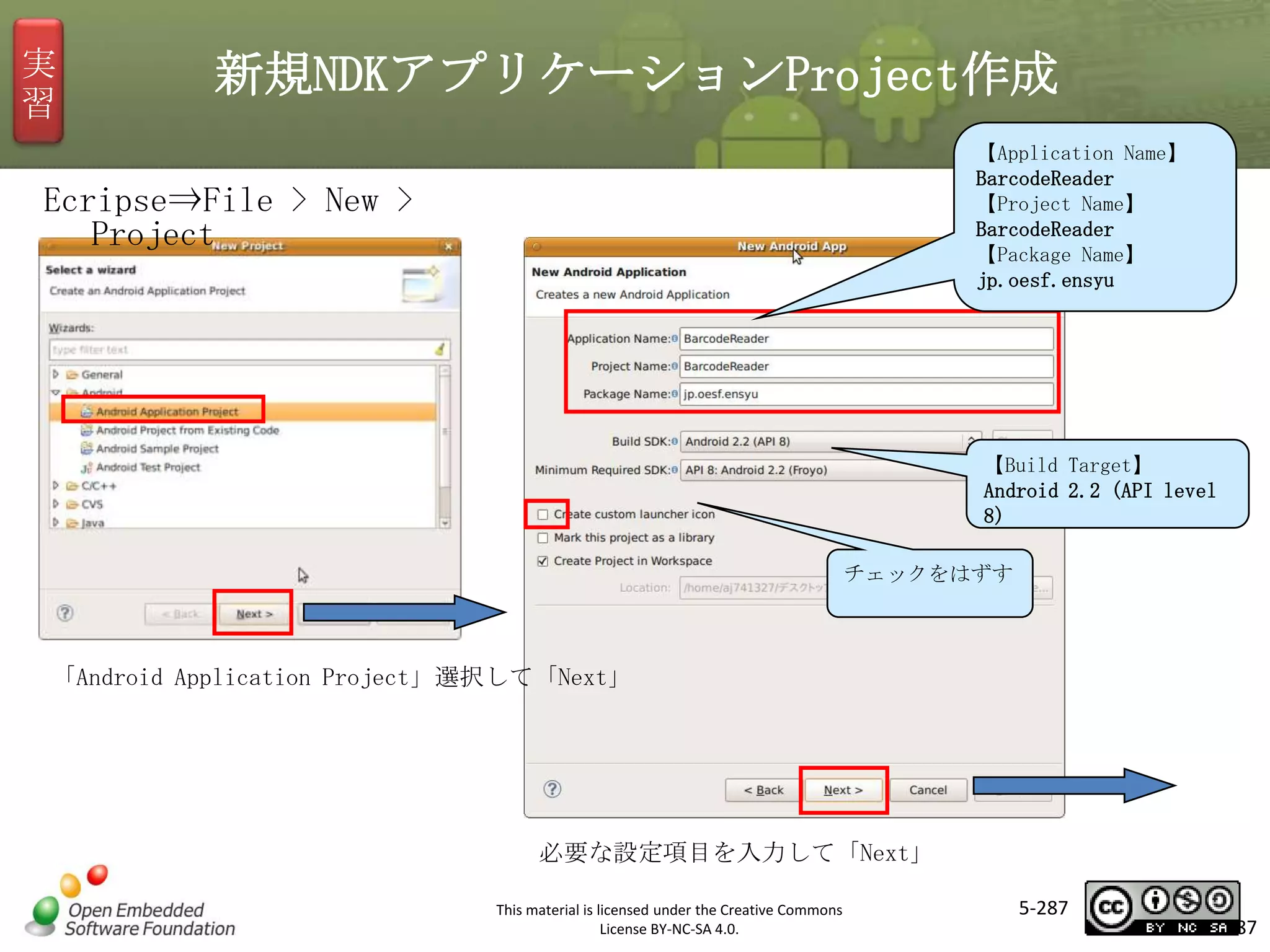 実
習

新規NDKアプリケーションProject作成
【Application Name】
BarcodeReader
【Project Name】
BarcodeReader
【Package Name】
jp.oesf.ensyu

Ecripse⇒File > New >
Project

マスタ タイトルの書式設定

【Build Target】
Android 2.2 (API level
8)

チェックをはずす

「Android Application Project」選択して「Next」

必要な設定項目を入力して「Next」
This material is licensed under the Creative Commons
License BY-NC-SA 4.0.

5-287

287

 