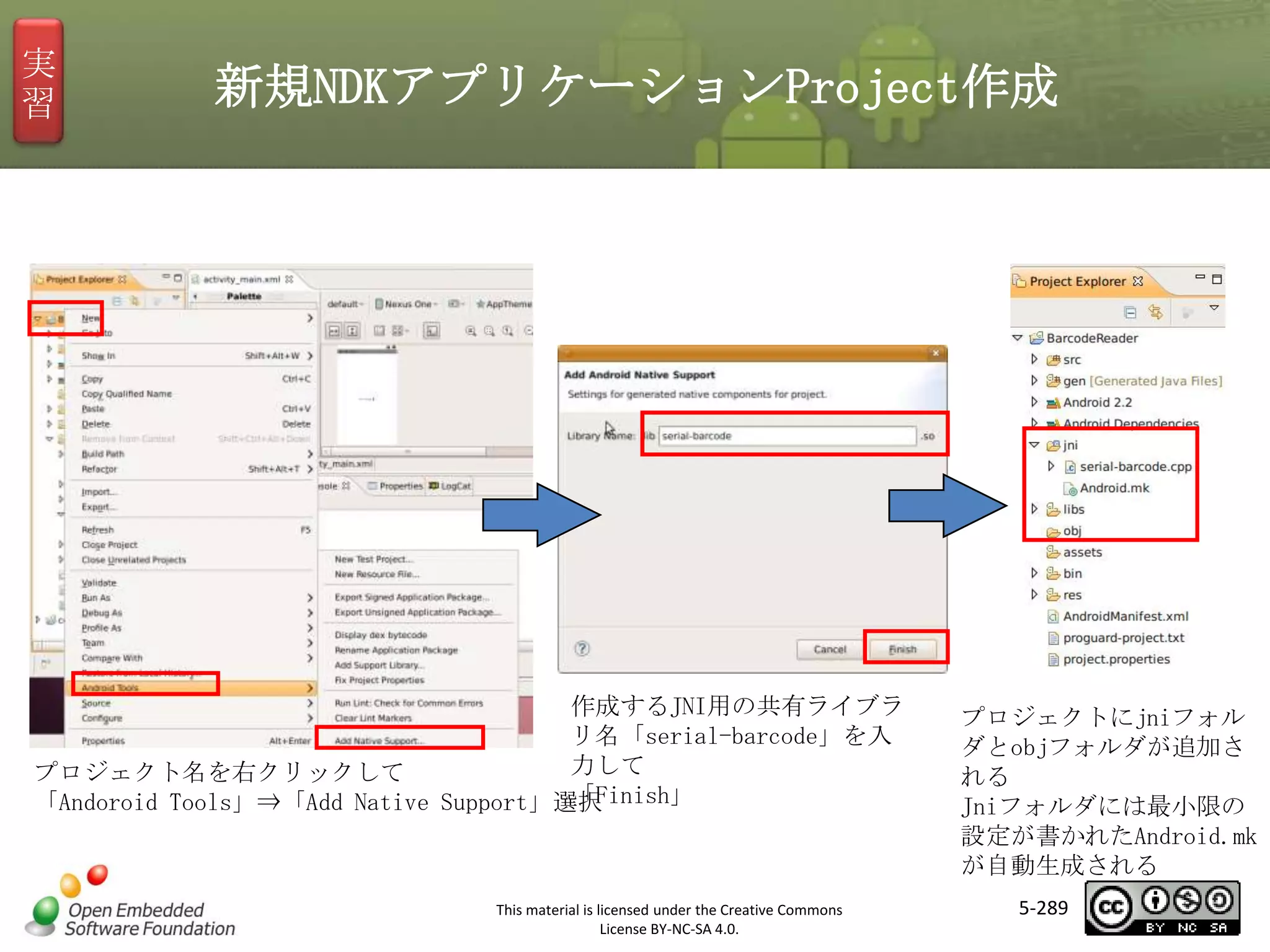 実
習

新規NDKアプリケーションProject作成

マスタ タイトルの書式設定

作成するJNI用の共有ライブラ
リ名「serial-barcode」を入
力して
プロジェクト名を右クリックして
「Finish」
「Andoroid Tools」⇒「Add Native Support」選択

This material is licensed under the Creative Commons
License BY-NC-SA 4.0.

プロジェクトにjniフォル
ダとobjフォルダが追加さ
れる
Jniフォルダには最小限の
設定が書かれたAndroid.mk
が自動生成される
5-289

 