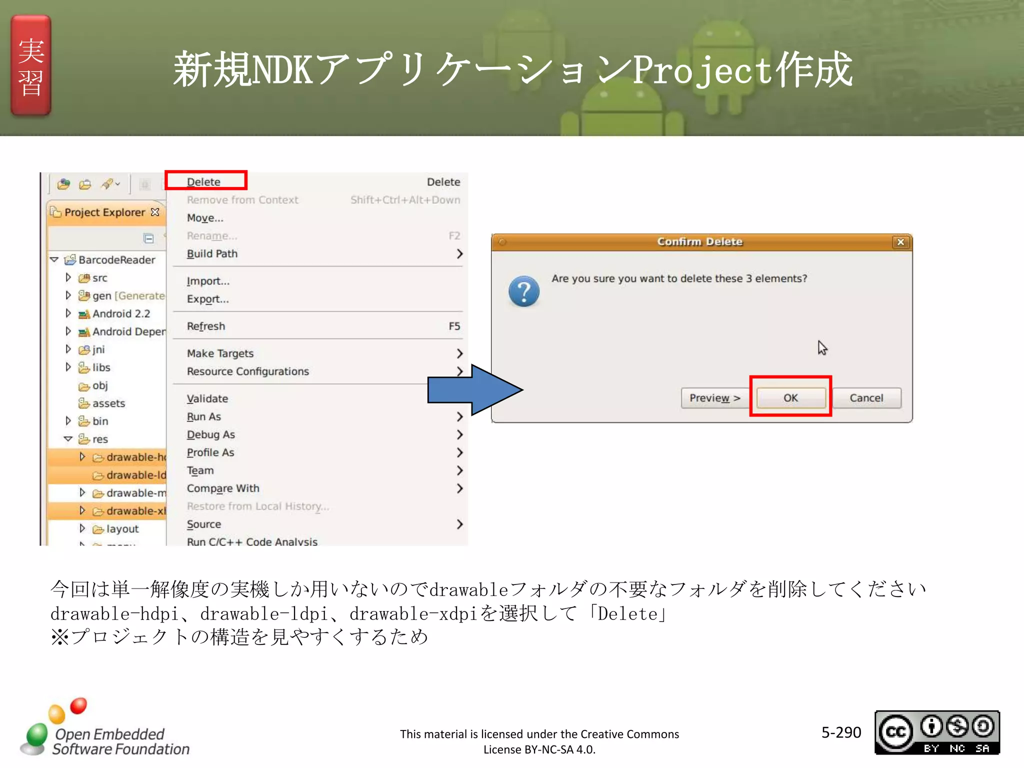 実
習

新規NDKアプリケーションProject作成

マスタ タイトルの書式設定

今回は単一解像度の実機しか用いないのでdrawableフォルダの不要なフォルダを削除してください
drawable-hdpi、drawable-ldpi、drawable-xdpiを選択して「Delete」
※プロジェクトの構造を見やすくするため

This material is licensed under the Creative Commons
License BY-NC-SA 4.0.

5-290

 