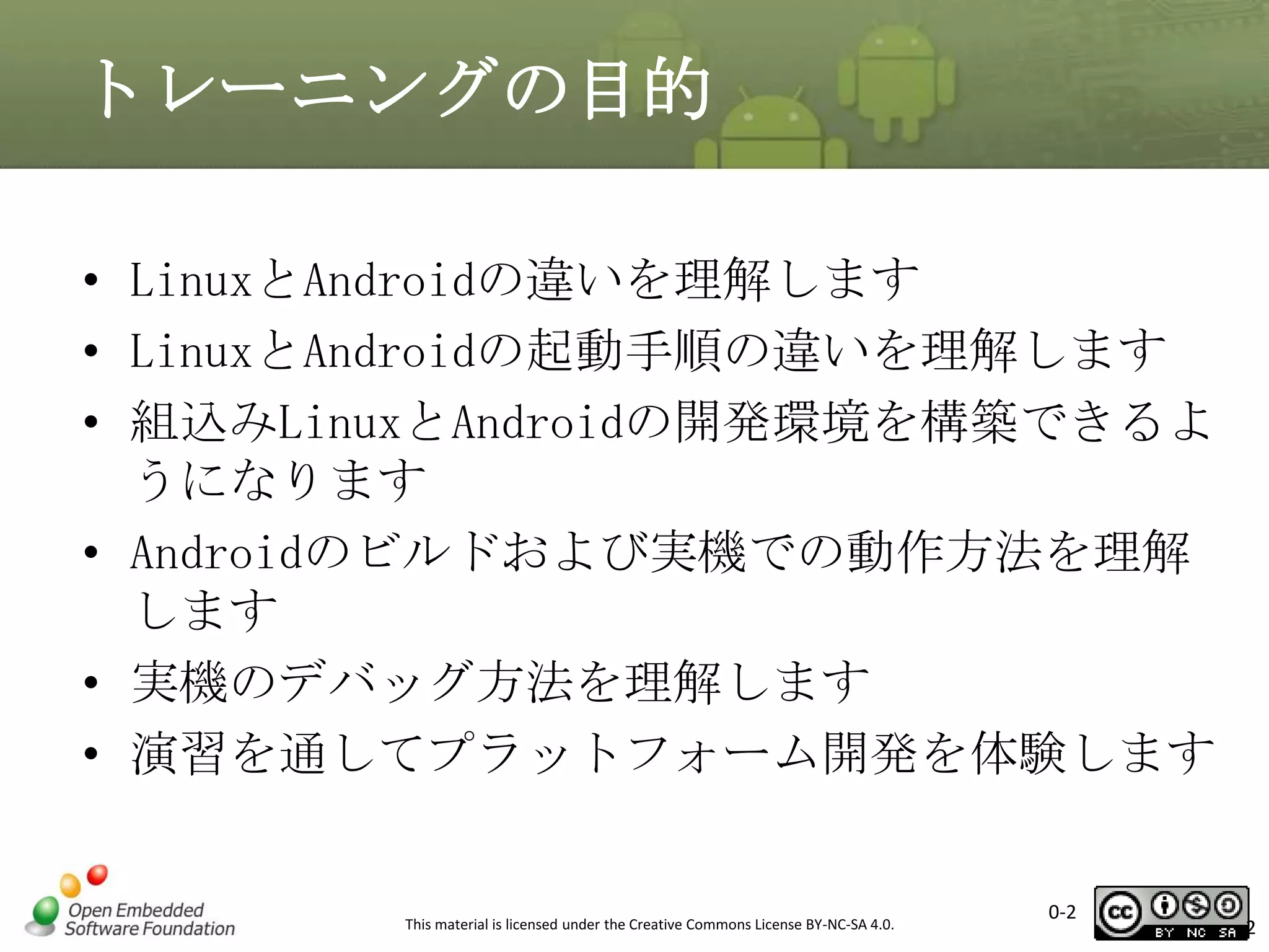 トレーニングの目的
• LinuxとAndroidの違いを理解します
• LinuxとAndroidの起動手順の違いを理解します
• 組込みLinuxとAndroidの開発環境を構築できるよ
うになります
• Androidのビルドおよび実機での動作方法を理解
します
• 実機のデバッグ方法を理解します
• 演習を通してプラットフォーム開発を体験します

This material is licensed under the Creative Commons License BY-NC-SA 4.0.

0-2

2

 