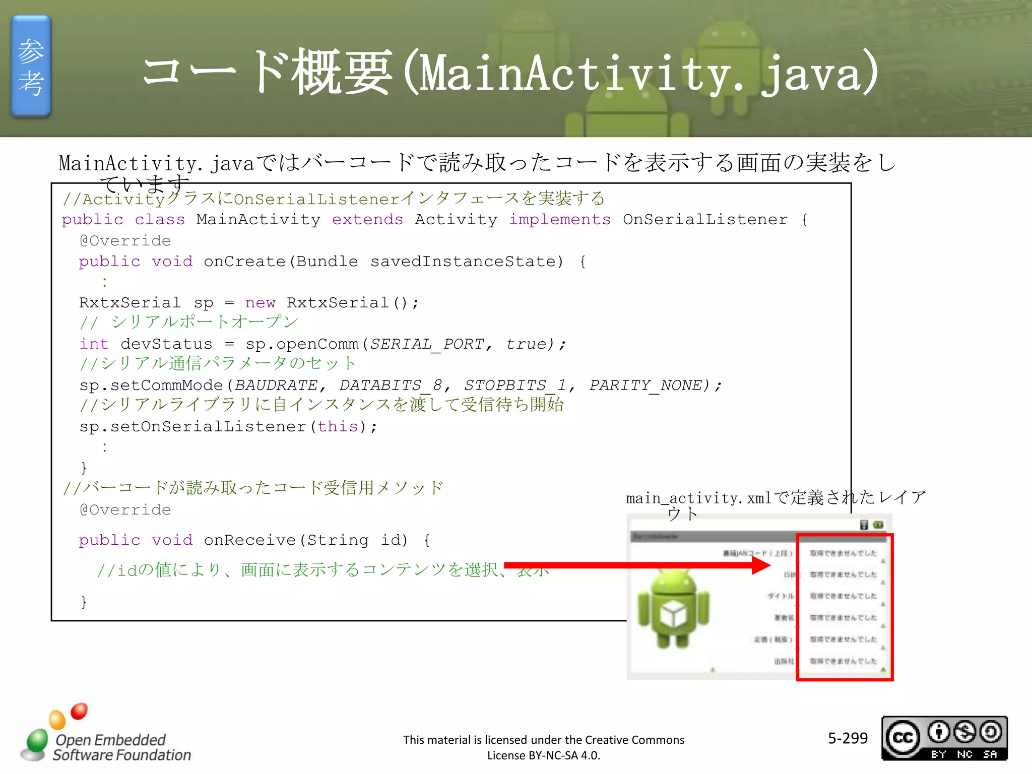 参
考

コード概要(MainActivity.java)
MainActivity.javaではバーコードで読み取ったコードを表示する画面の実装をし
ています

//ActivityクラスにOnSerialListenerインタフェースを実装する
public class MainActivity extends Activity implements OnSerialListener {
@Override
public void onCreate(Bundle savedInstanceState) {
：
RxtxSerial sp = new RxtxSerial();
// シリアルポートオープン
int devStatus = sp.openComm(SERIAL_PORT, true);
//シリアル通信パラメータのセット
sp.setCommMode(BAUDRATE, DATABITS_8, STOPBITS_1, PARITY_NONE);
//シリアルライブラリに自インスタンスを渡して受信待ち開始
sp.setOnSerialListener(this);
：
}
//バーコードが読み取ったコード受信用メソッド
main_activity.xmlで定義されたレイア
@Override
ウト

マスタ タイトルの書式設定

public void onReceive(String id) {
//idの値により、画面に表示するコンテンツを選択、表示
}

This material is licensed under the Creative Commons
License BY-NC-SA 4.0.

5-299

 