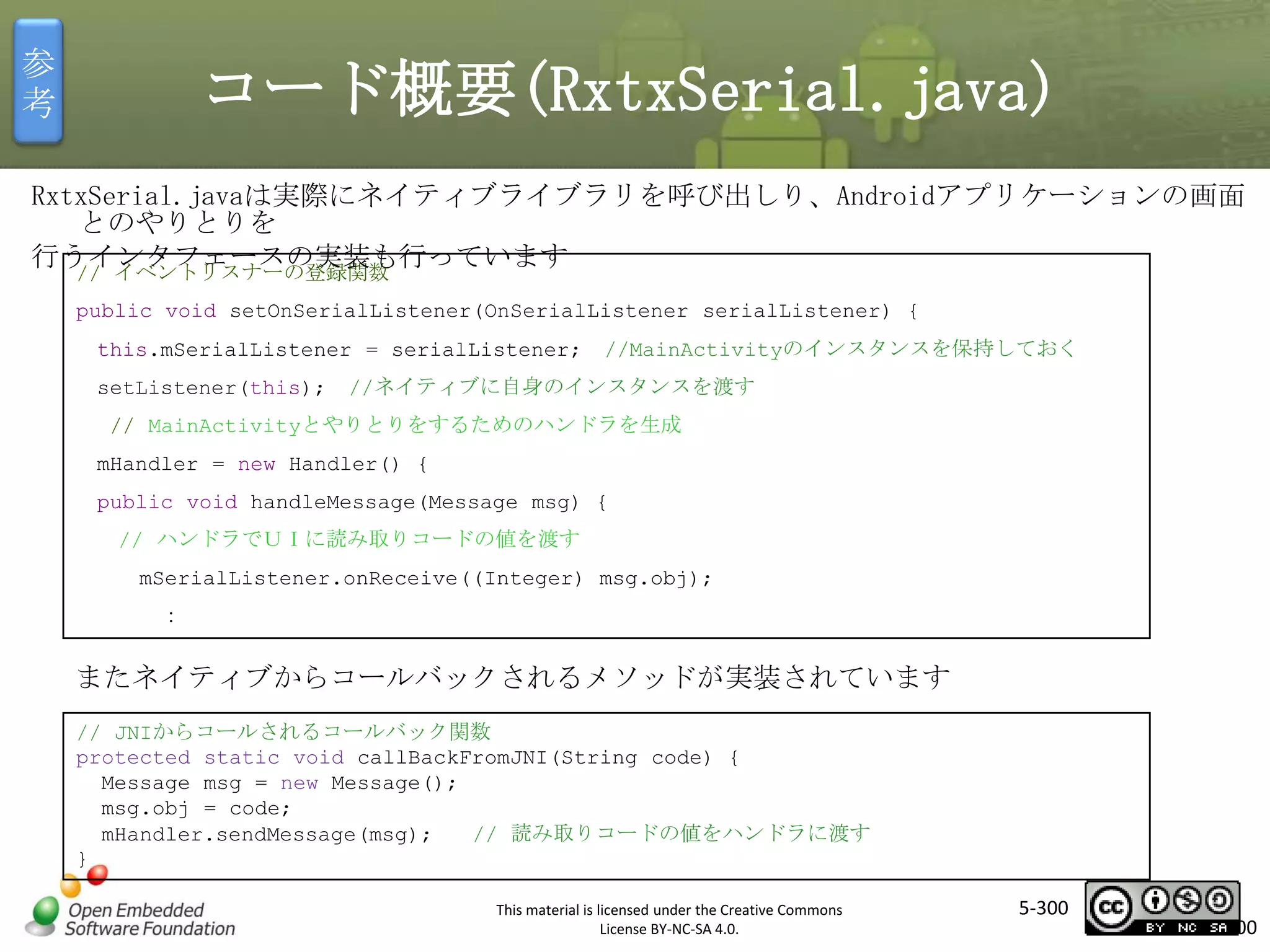 参
考

コード概要(RxtxSerial.java)

RxtxSerial.javaは実際にネイティブライブラリを呼び出しり、Androidアプリケーションの画面
とのやりとりを
行うインタフェースの実装も行っています
// イベントリスナーの登録関数
public void setOnSerialListener(OnSerialListener serialListener) {
this.mSerialListener = serialListener;
setListener(this);

//MainActivityのインスタンスを保持しておく

//ネイティブに自身のインスタンスを渡す

マスタ タイトルの書式設定

// MainActivityとやりとりをするためのハンドラを生成
mHandler = new Handler() {

public void handleMessage(Message msg) {
// ハンドラでＵＩに読み取りコードの値を渡す
mSerialListener.onReceive((Integer) msg.obj);
：

またネイティブからコールバックされるメソッドが実装されています
// JNIからコールされるコールバック関数
protected static void callBackFromJNI(String code) {
Message msg = new Message();
msg.obj = code;
mHandler.sendMessage(msg);
// 読み取りコードの値をハンドラに渡す
}
This material is licensed under the Creative Commons
License BY-NC-SA 4.0.

5-300

300

 