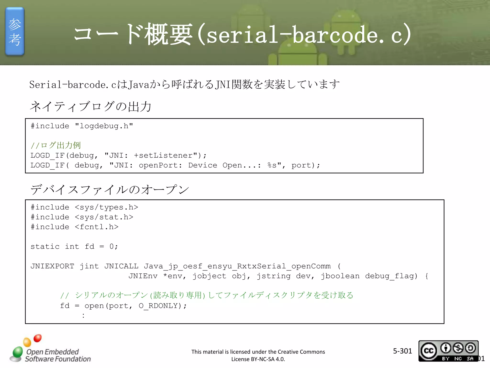 参
考

コード概要(serial-barcode.c)
Serial-barcode.cはJavaから呼ばれるJNI関数を実装しています

ネイティブログの出力
#include "logdebug.h"
//ログ出力例
LOGD_IF(debug, "JNI: +setListener");
LOGD_IF( debug, "JNI: openPort: Device Open...: %s", port);

マスタ タイトルの書式設定

デバイスファイルのオープン
#include <sys/types.h>
#include <sys/stat.h>
#include <fcntl.h>
static int fd = 0;
JNIEXPORT jint JNICALL Java_jp_oesf_ensyu_RxtxSerial_openComm (
JNIEnv *env, jobject obj, jstring dev, jboolean debug_flag) {
// シリアルのオープン(読み取り専用)してファイルディスクリプタを受け取る
fd = open(port, O_RDONLY);
：

This material is licensed under the Creative Commons
License BY-NC-SA 4.0.

5-301

301

 