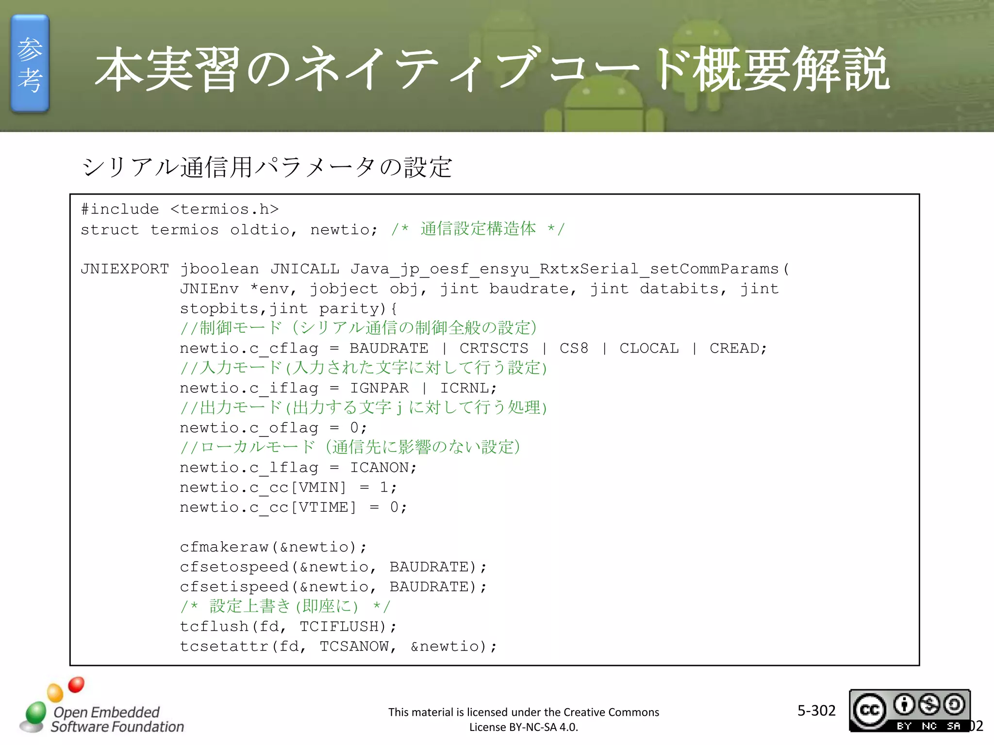 参
考

本実習のネイティブコード概要解説
シリアル通信用パラメータの設定
#include <termios.h>
struct termios oldtio, newtio; /* 通信設定構造体 */
JNIEXPORT jboolean JNICALL Java_jp_oesf_ensyu_RxtxSerial_setCommParams(
JNIEnv *env, jobject obj, jint baudrate, jint databits, jint
stopbits,jint parity){
//制御モード（シリアル通信の制御全般の設定）
newtio.c_cflag = BAUDRATE | CRTSCTS | CS8 | CLOCAL | CREAD;
//入力モード(入力された文字に対して行う設定)
newtio.c_iflag = IGNPAR | ICRNL;
//出力モード(出力する文字ｊに対して行う処理)
newtio.c_oflag = 0;
//ローカルモード（通信先に影響のない設定）
newtio.c_lflag = ICANON;
newtio.c_cc[VMIN] = 1;
newtio.c_cc[VTIME] = 0;

マスタ タイトルの書式設定

cfmakeraw(&newtio);
cfsetospeed(&newtio, BAUDRATE);
cfsetispeed(&newtio, BAUDRATE);
/* 設定上書き(即座に) */
tcflush(fd, TCIFLUSH);
tcsetattr(fd, TCSANOW, &newtio);

This material is licensed under the Creative Commons
License BY-NC-SA 4.0.

5-302

302

 
