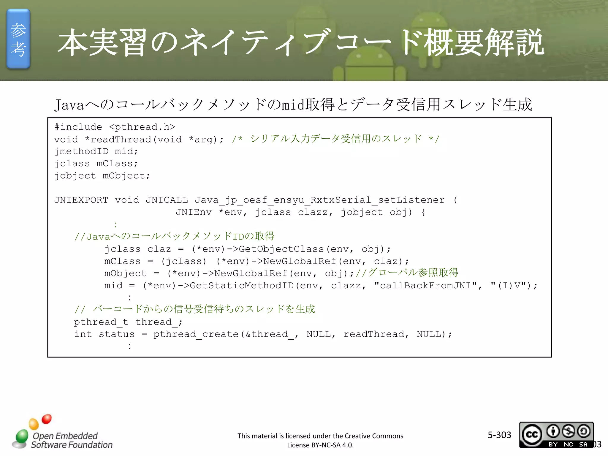 参
考

本実習のネイティブコード概要解説
Javaへのコールバックメソッドのmid取得とデータ受信用スレッド生成
#include <pthread.h>
void *readThread(void *arg); /* シリアル入力データ受信用のスレッド */
jmethodID mid;
jclass mClass;
jobject mObject;

マスタ タイトルの書式設定

JNIEXPORT void JNICALL Java_jp_oesf_ensyu_RxtxSerial_setListener (
JNIEnv *env, jclass clazz, jobject obj) {
：
//JavaへのコールバックメソッドIDの取得
jclass claz = (*env)->GetObjectClass(env, obj);
mClass = (jclass) (*env)->NewGlobalRef(env, claz);
mObject = (*env)->NewGlobalRef(env, obj);//グローバル参照取得
mid = (*env)->GetStaticMethodID(env, clazz, "callBackFromJNI", "(I)V");
：
// バーコードからの信号受信待ちのスレッドを生成
pthread_t thread_;
int status = pthread_create(&thread_, NULL, readThread, NULL);
：

This material is licensed under the Creative Commons
License BY-NC-SA 4.0.

5-303

303

 