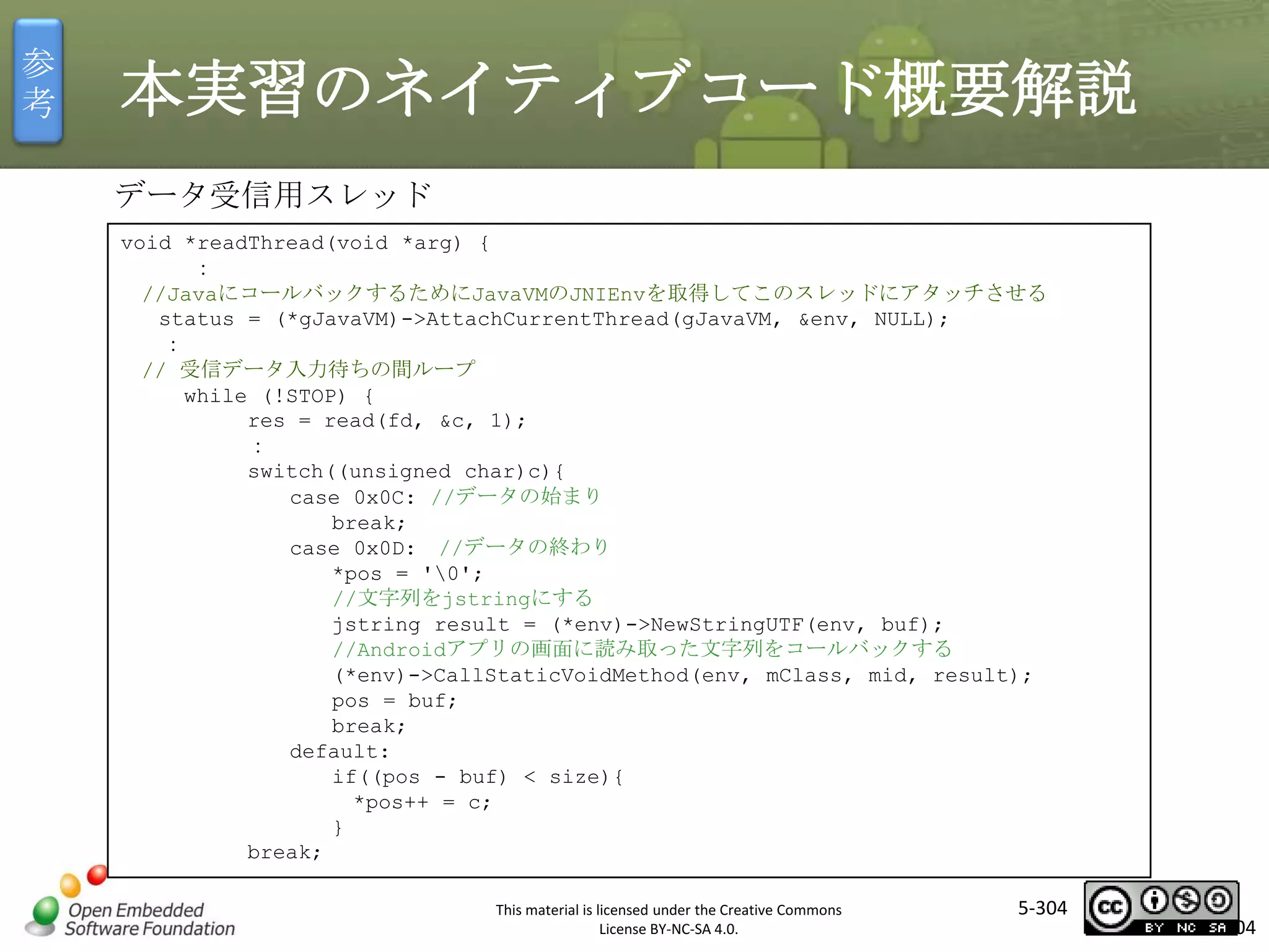 参
考

本実習のネイティブコード概要解説
データ受信用スレッド
void *readThread(void *arg) {
：
//JavaにコールバックするためにJavaVMのJNIEnvを取得してこのスレッドにアタッチさせる
status = (*gJavaVM)->AttachCurrentThread(gJavaVM, &env, NULL);
：
// 受信データ入力待ちの間ループ
while (!STOP) {
res = read(fd, &c, 1);
：
switch((unsigned char)c){
case 0x0C: //データの始まり
break;
case 0x0D: //データの終わり
*pos = '0';
//文字列をjstringにする
jstring result = (*env)->NewStringUTF(env, buf);
//Androidアプリの画面に読み取った文字列をコールバックする
(*env)->CallStaticVoidMethod(env, mClass, mid, result);
pos = buf;
break;
default:
if((pos - buf) < size){
*pos++ = c;
}
break;

マスタ タイトルの書式設定

This material is licensed under the Creative Commons
License BY-NC-SA 4.0.

5-304

304

 