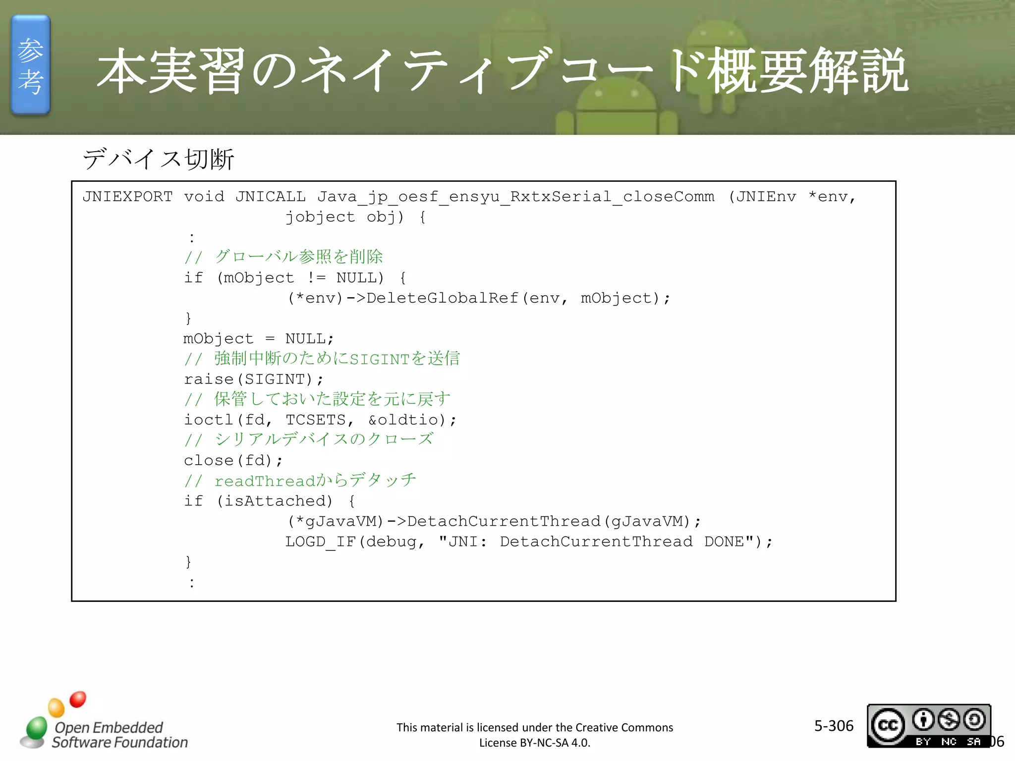 参
考

本実習のネイティブコード概要解説
デバイス切断
JNIEXPORT void JNICALL Java_jp_oesf_ensyu_RxtxSerial_closeComm (JNIEnv *env,
jobject obj) {
：
// グローバル参照を削除
if (mObject != NULL) {
(*env)->DeleteGlobalRef(env, mObject);
}
mObject = NULL;
// 強制中断のためにSIGINTを送信
raise(SIGINT);
// 保管しておいた設定を元に戻す
ioctl(fd, TCSETS, &oldtio);
// シリアルデバイスのクローズ
close(fd);
// readThreadからデタッチ
if (isAttached) {
(*gJavaVM)->DetachCurrentThread(gJavaVM);
LOGD_IF(debug, "JNI: DetachCurrentThread DONE");
}
：

マスタ タイトルの書式設定

This material is licensed under the Creative Commons
License BY-NC-SA 4.0.

5-306

306

 