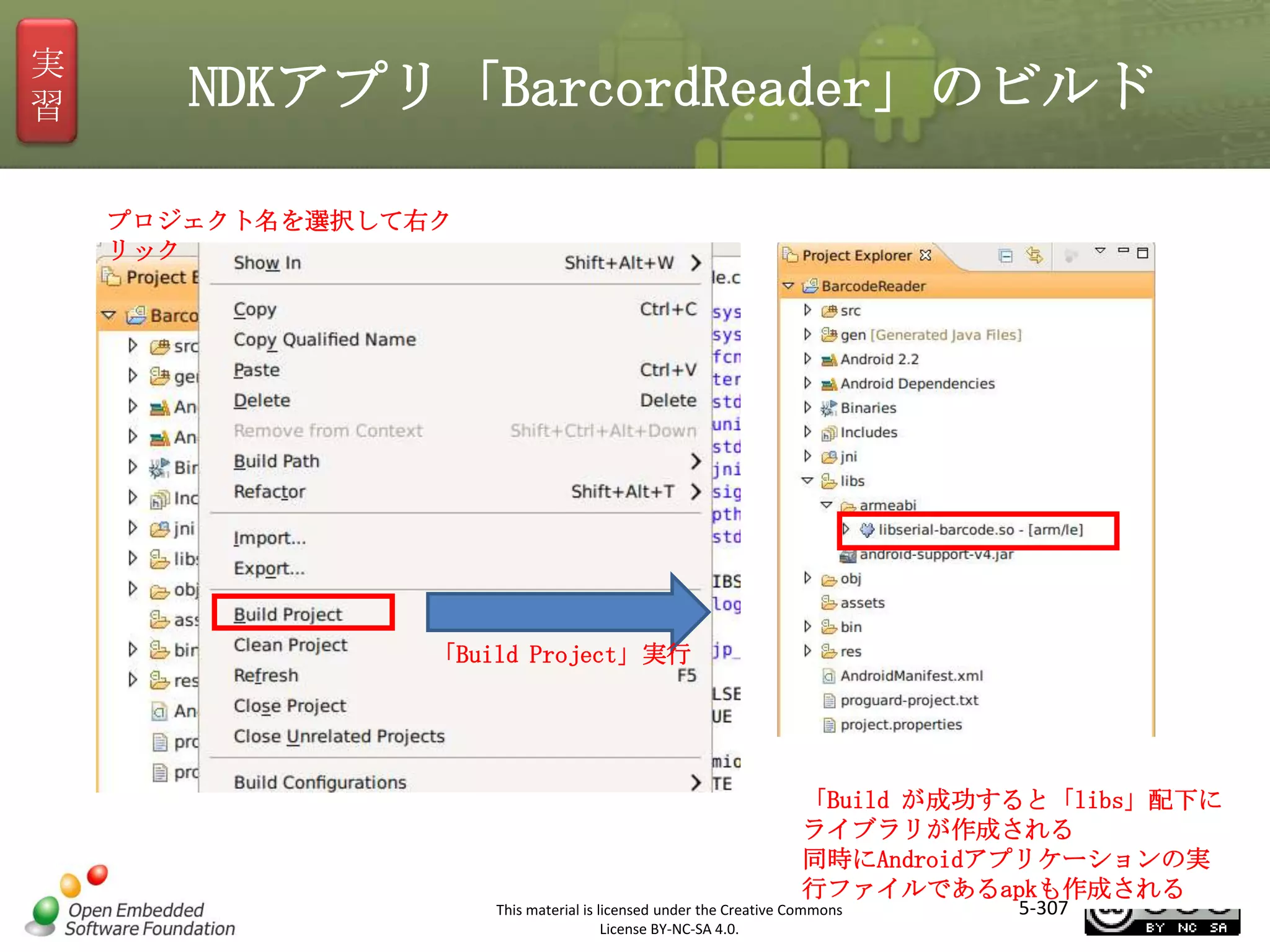 実
習

NDKアプリ「BarcordReader」のビルド
プロジェクト名を選択して右ク
リック

マスタ タイトルの書式設定
「Build Project」実行

「Build が成功すると「libs」配下に
ライブラリが作成される
同時にAndroidアプリケーションの実
行ファイルであるapkも作成される
This material is licensed under the Creative Commons
License BY-NC-SA 4.0.

5-307

 