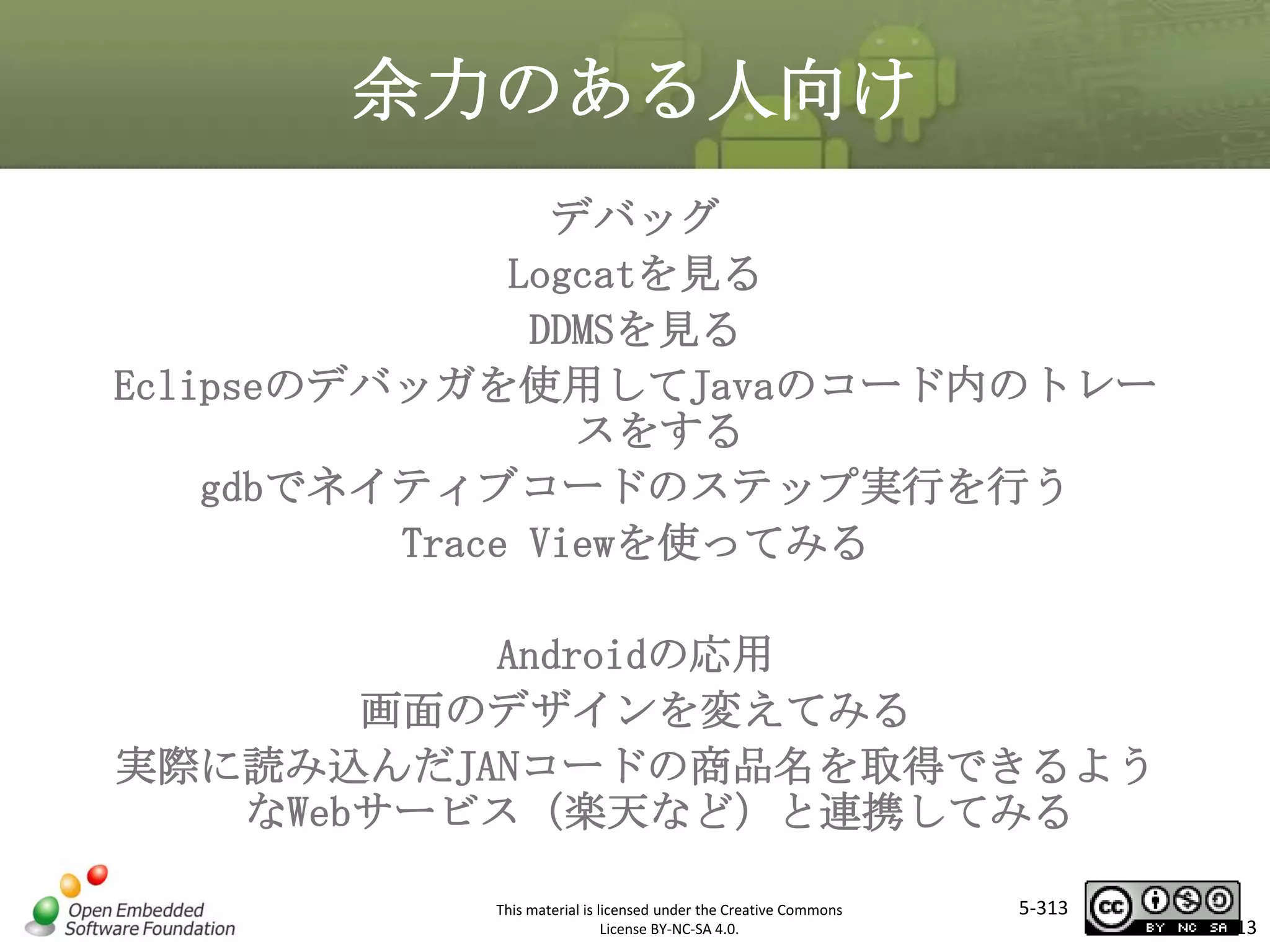 余力のある人向け
デバッグ
Logcatを見る
DDMSを見る
Eclipseのデバッガを使用してJavaのコード内のトレー
スをする
gdbでネイティブコードのステップ実行を行う
Trace Viewを使ってみる

マスタ タイトルの書式設定

Androidの応用
画面のデザインを変えてみる
実際に読み込んだJANコードの商品名を取得できるよう
なWebサービス（楽天など）と連携してみる
This material is licensed under the Creative Commons
License BY-NC-SA 4.0.

5-313

313

 