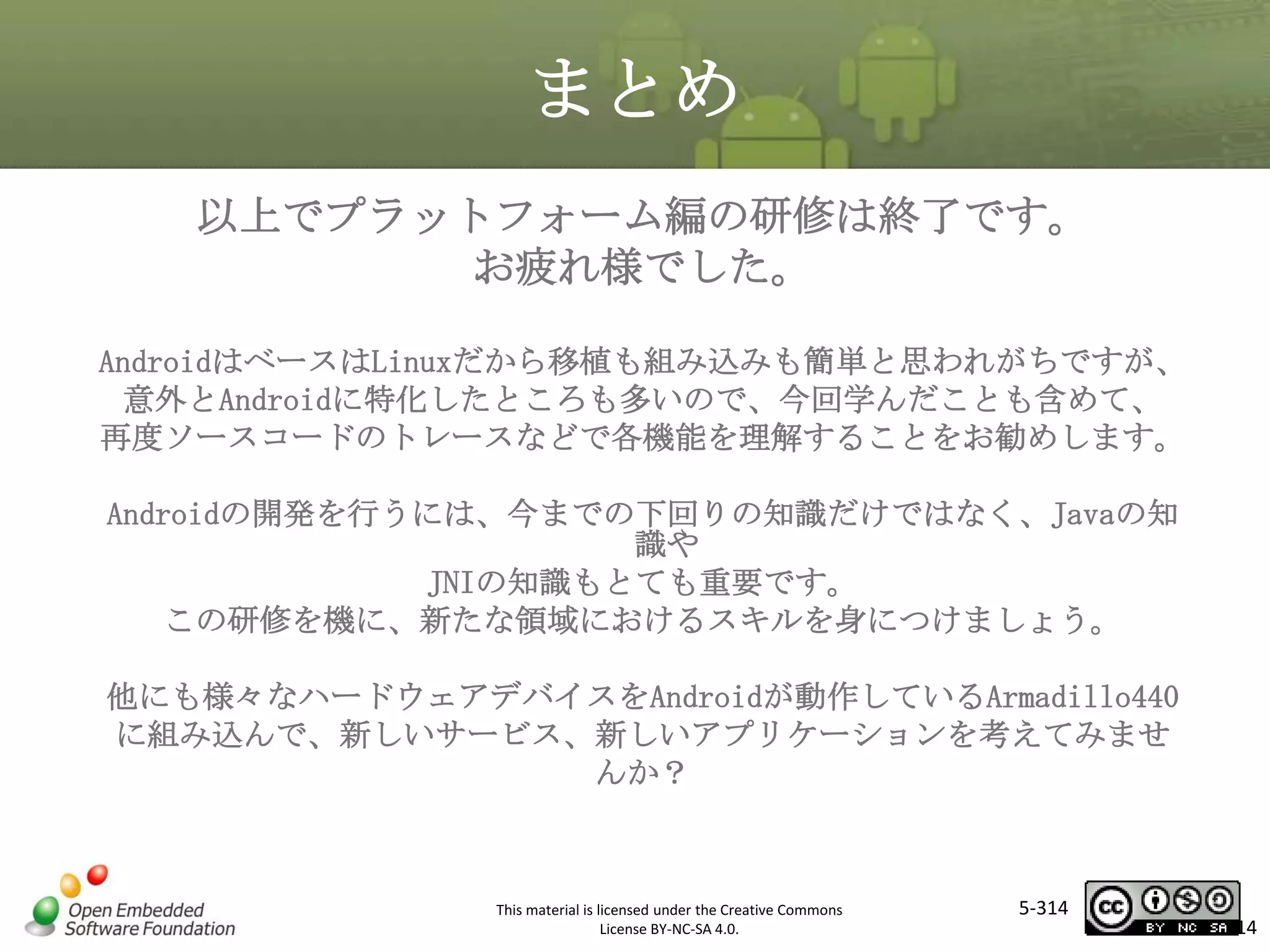 まとめ
以上でプラットフォーム編の研修は終了です。
お疲れ様でした。
AndroidはベースはLinuxだから移植も組み込みも簡単と思われがちですが、
意外とAndroidに特化したところも多いので、今回学んだことも含めて、
再度ソースコードのトレースなどで各機能を理解することをお勧めします。

マスタ タイトルの書式設定

Androidの開発を行うには、今までの下回りの知識だけではなく、Javaの知
識や
JNIの知識もとても重要です。
この研修を機に、新たな領域におけるスキルを身につけましょう。
他にも様々なハードウェアデバイスをAndroidが動作しているArmadillo440
に組み込んで、新しいサービス、新しいアプリケーションを考えてみませ
んか？

This material is licensed under the Creative Commons
License BY-NC-SA 4.0.

5-314

314

 