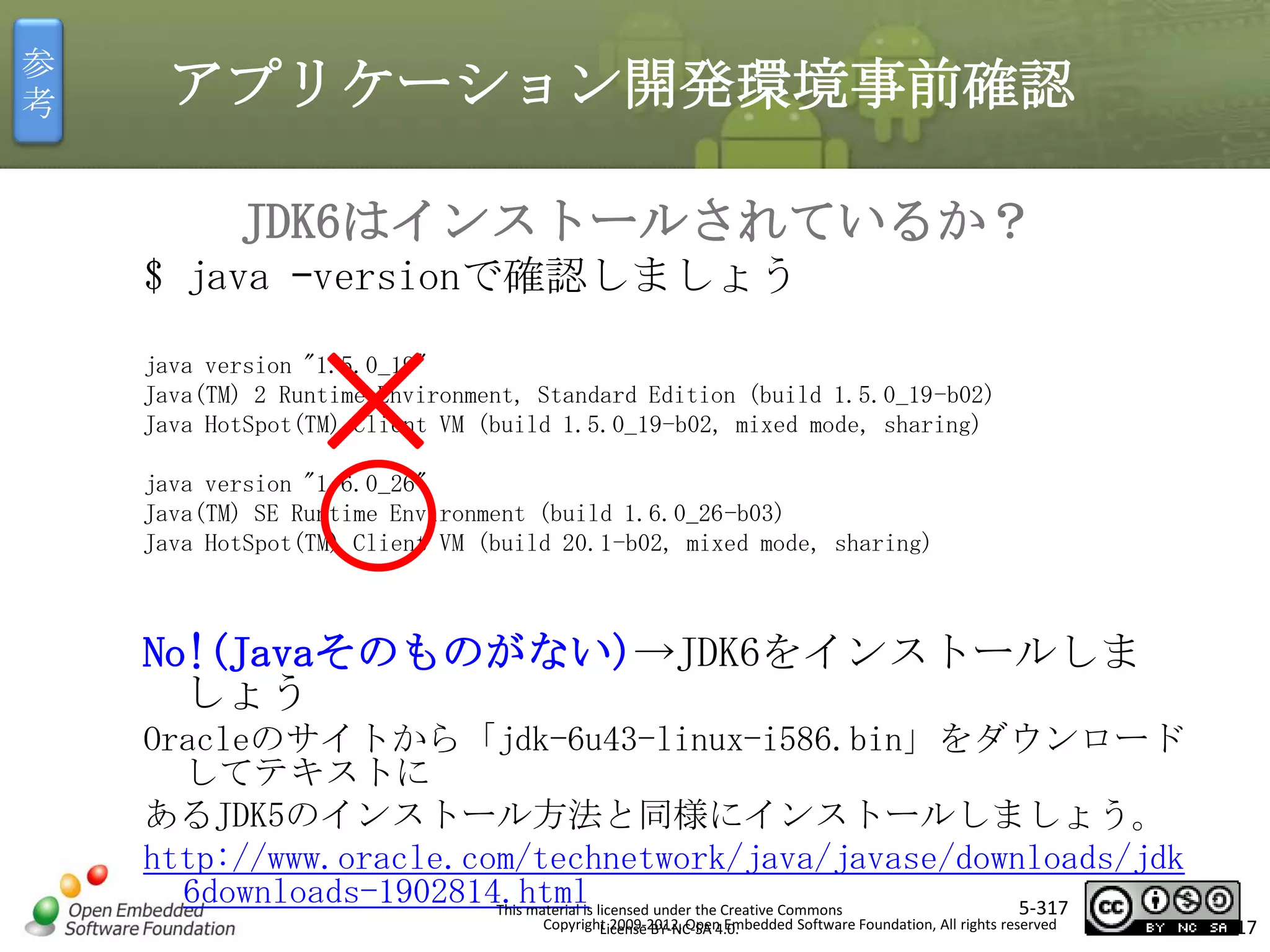 参
考

アプリケーション開発環境事前確認
JDK6はインストールされているか？
$ java –versionで確認しましょう

×

java version "1.5.0_19"
Java(TM) 2 Runtime Environment, Standard Edition (build 1.5.0_19-b02)
Java HotSpot(TM) Client VM (build 1.5.0_19-b02, mixed mode, sharing)

マスタ タイトルの書式設定

java version "1.6.0_26"
Java(TM) SE Runtime Environment (build 1.6.0_26-b03)
Java HotSpot(TM) Client VM (build 20.1-b02, mixed mode, sharing)

No!(Javaそのものがない)→JDK6をインストールしま
しょう
Oracleのサイトから「jdk-6u43-linux-i586.bin」をダウンロード
してテキストに
あるJDK5のインストール方法と同様にインストールしましょう。
http://www.oracle.com/technetwork/java/javase/downloads/jdk
6downloads-1902814.htmlis licensed under the Creative Commons
5-317
This material
Copyright 2009-2012, Open Embedded Software Foundation, All rights reserved
License BY-NC-SA 4.0.

317

 