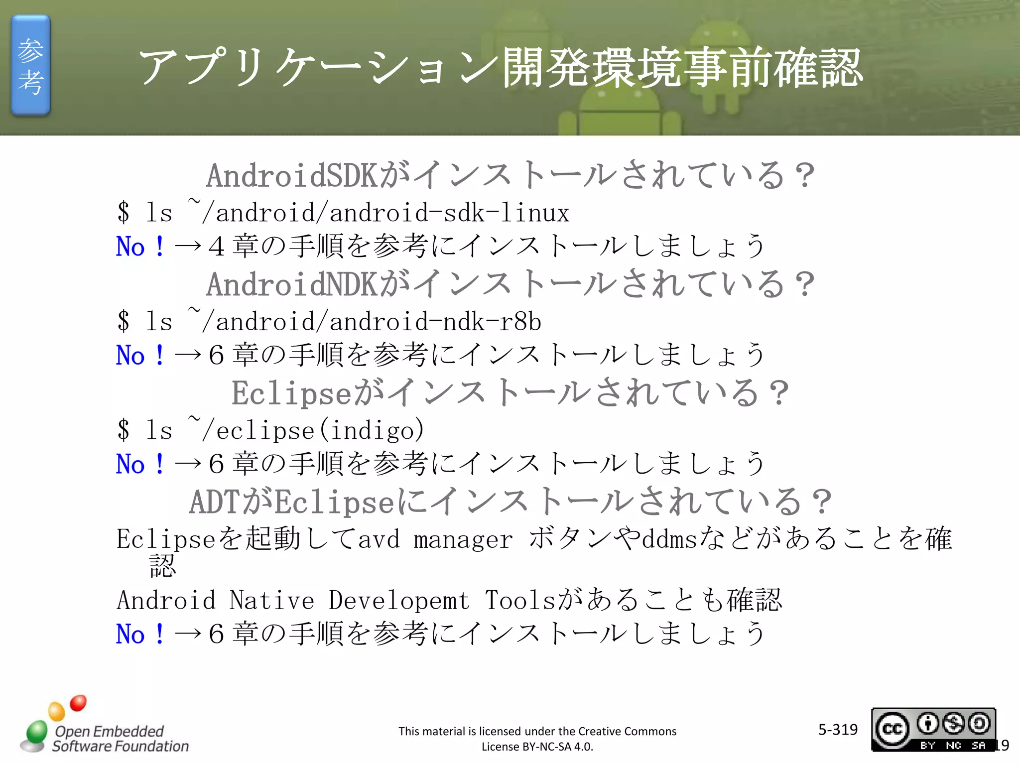 参
考

アプリケーション開発環境事前確認
AndroidSDKがインストールされている？
$ ls ~/android/android-sdk-linux
No！→４章の手順を参考にインストールしましょう

AndroidNDKがインストールされている？
$ ls ~/android/android-ndk-r8b
No！→６章の手順を参考にインストールしましょう

マスタ タイトルの書式設定
Eclipseがインストールされている？

$ ls ~/eclipse(indigo)
No！→６章の手順を参考にインストールしましょう

ADTがEclipseにインストールされている？
Eclipseを起動してavd manager ボタンやddmsなどがあることを確
認
Android Native Developemt Toolsがあることも確認
No！→６章の手順を参考にインストールしましょう

This material is licensed under the Creative Commons
License BY-NC-SA 4.0.

5-319

319

 