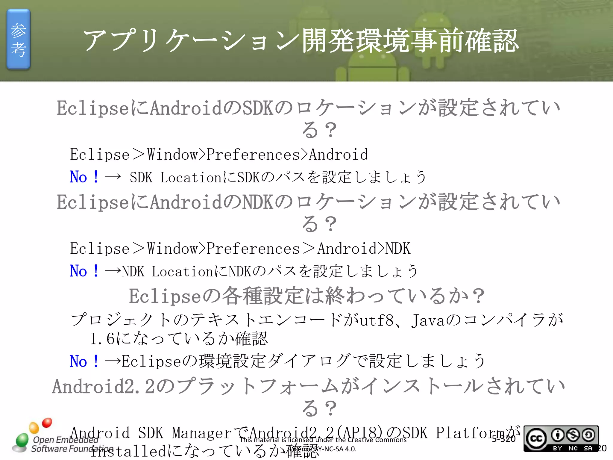 参
考

アプリケーション開発環境事前確認
EclipseにAndroidのSDKのロケーションが設定されてい
る？
Eclipse＞Window>Preferences>Android
No！→ SDK LocationにSDKのパスを設定しましょう

マスタ タイトルの書式設定

EclipseにAndroidのNDKのロケーションが設定されてい
る？
Eclipse＞Window>Preferences＞Android>NDK
No！→NDK LocationにNDKのパスを設定しましょう

Eclipseの各種設定は終わっているか？
プロジェクトのテキストエンコードがutf8、Javaのコンパイラが
1.6になっているか確認
No！→Eclipseの環境設定ダイアログで設定しましょう

Android2.2のプラットフォームがインストールされてい
る？
Android SDK ManagerでAndroid2.2(API8)のSDK Platformが
5-320
This material is licensed under the Creative Commons
License BY-NC-SA 4.0.
installedになっているか確認

320

 
