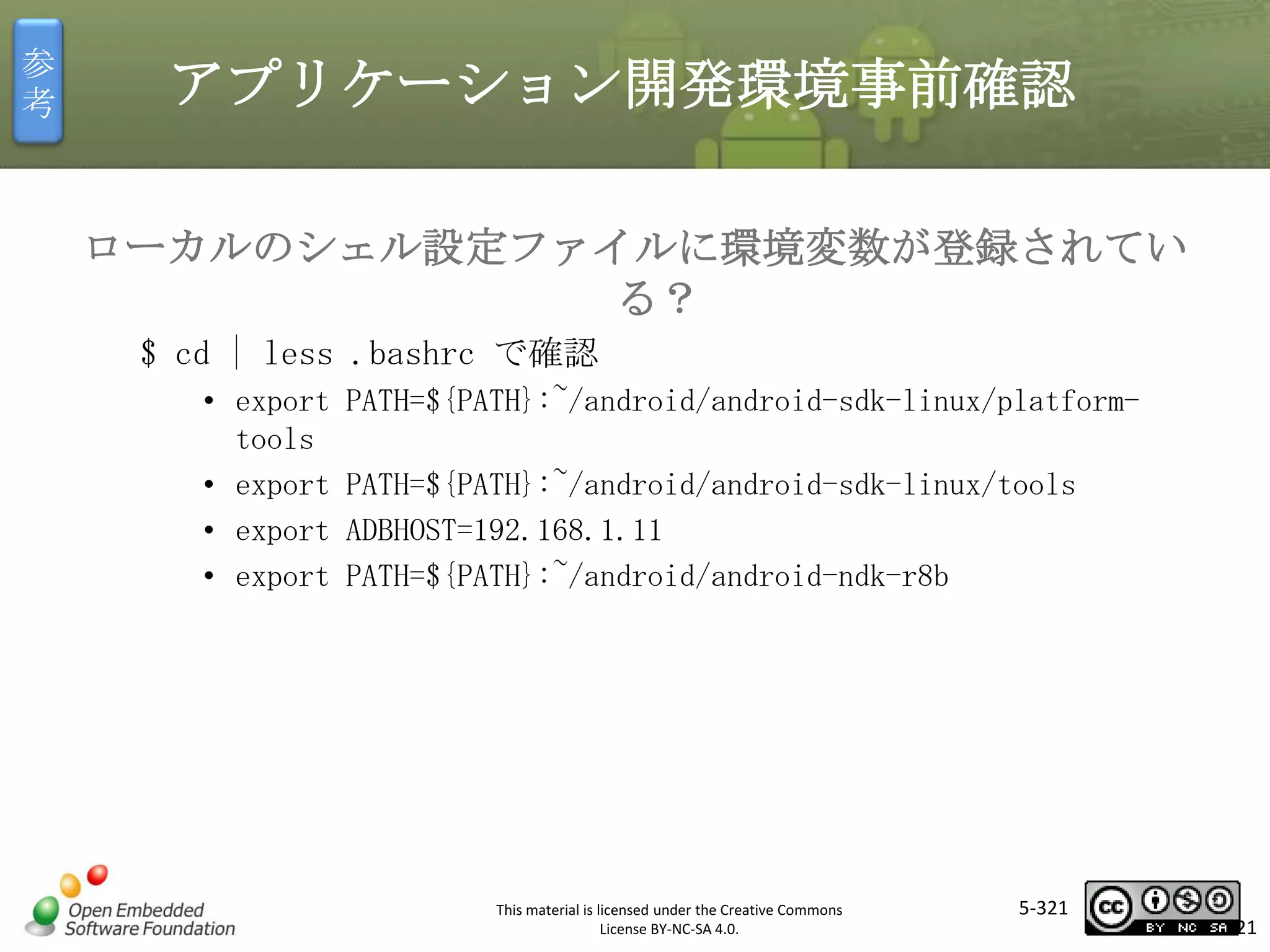参
考

アプリケーション開発環境事前確認
ローカルのシェル設定ファイルに環境変数が登録されてい
る？
$ cd | less .bashrc で確認
• export
tools
• export
• export
• export

PATH=${PATH}:~/android/android-sdk-linux/platform-

マスタ タイトルの書式設定
PATH=${PATH}:~/android/android-sdk-linux/tools
ADBHOST=192.168.1.11
PATH=${PATH}:~/android/android-ndk-r8b

This material is licensed under the Creative Commons
License BY-NC-SA 4.0.

5-321

321

 