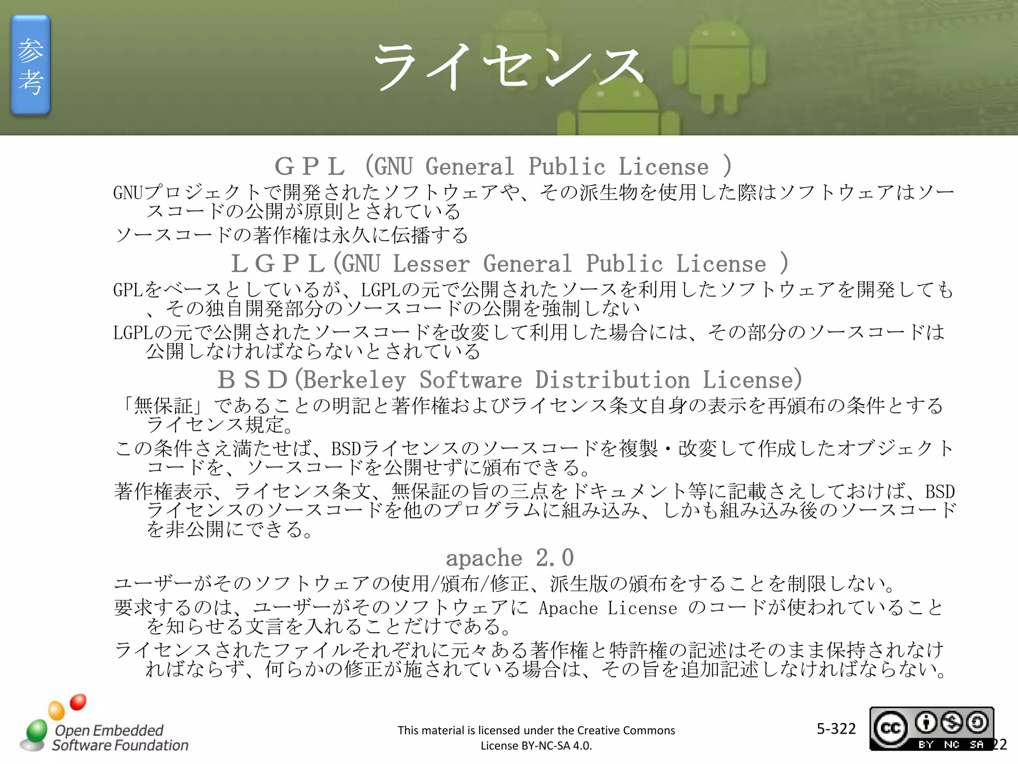 参
考

ライセンス
ＧＰＬ（GNU General Public License ）
GNUプロジェクトで開発されたソフトウェアや、その派生物を使用した際はソフトウェアはソー
スコードの公開が原則とされている
ソースコードの著作権は永久に伝播する

ＬＧＰＬ(GNU Lesser General Public License )
GPLをベースとしているが、LGPLの元で公開されたソースを利用したソフトウェアを開発しても
、その独自開発部分のソースコードの公開を強制しない
LGPLの元で公開されたソースコードを改変して利用した場合には、その部分のソースコードは
公開しなければならないとされている

マスタ タイトルの書式設定
ＢＳＤ(Berkeley Software Distribution License)

「無保証」であることの明記と著作権およびライセンス条文自身の表示を再頒布の条件とする
ライセンス規定。
この条件さえ満たせば、BSDライセンスのソースコードを複製・改変して作成したオブジェクト
コードを、ソースコードを公開せずに頒布できる。
著作権表示、ライセンス条文、無保証の旨の三点をドキュメント等に記載さえしておけば、BSD
ライセンスのソースコードを他のプログラムに組み込み、しかも組み込み後のソースコード
を非公開にできる。

apache 2.0
ユーザーがそのソフトウェアの使用/頒布/修正、派生版の頒布をすることを制限しない。
要求するのは、ユーザーがそのソフトウェアに Apache License のコードが使われていること
を知らせる文言を入れることだけである。
ライセンスされたファイルそれぞれに元々ある著作権と特許権の記述はそのまま保持されなけ
ればならず、何らかの修正が施されている場合は、その旨を追加記述しなければならない。
This material is licensed under the Creative Commons
License BY-NC-SA 4.0.

5-322

322

 