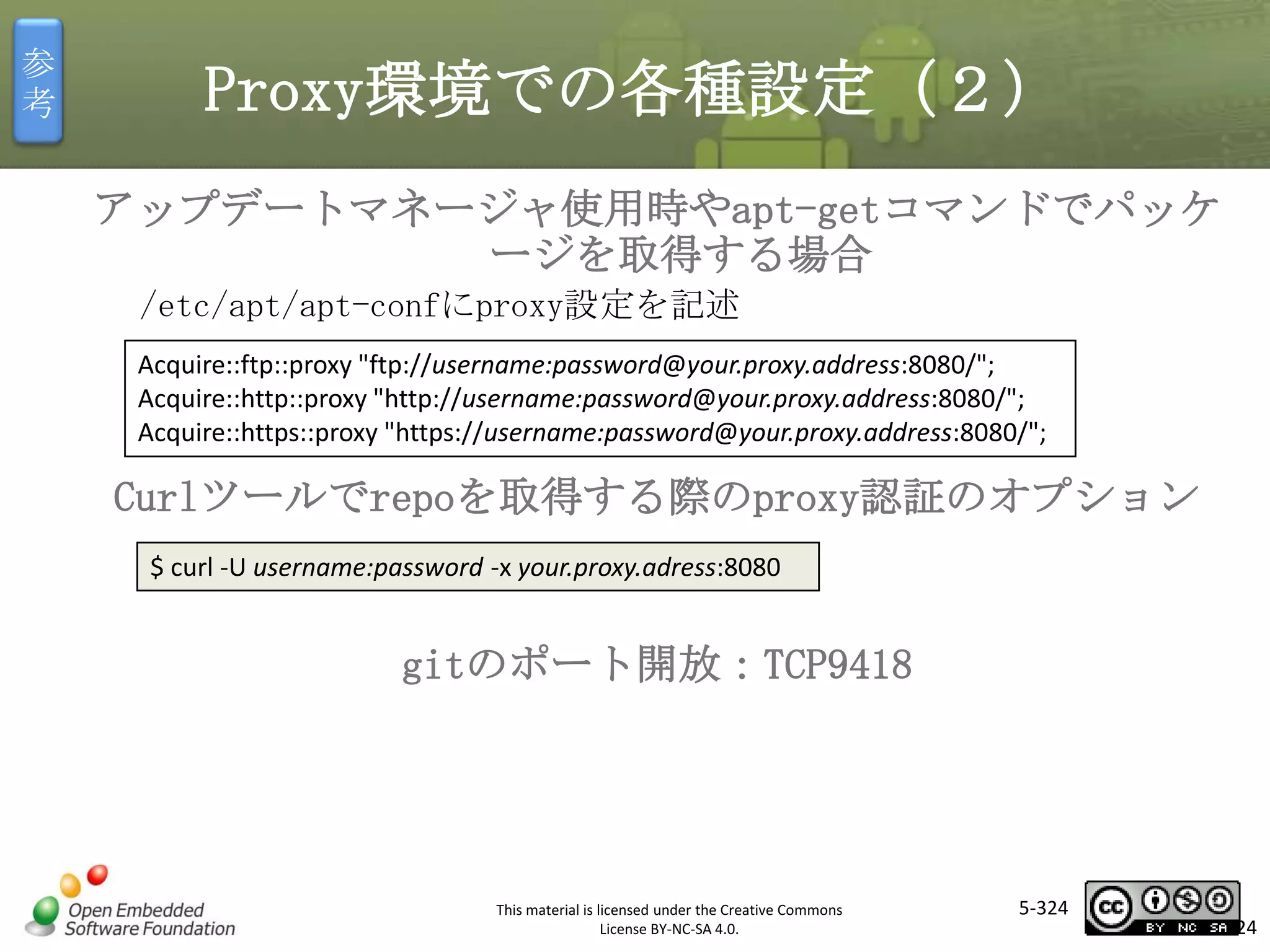 参
考

Proxy環境での各種設定（２）
アップデートマネージャ使用時やapt-getコマンドでパッケ
ージを取得する場合
/etc/apt/apt-confにproxy設定を記述
Acquire::ftp::proxy "ftp://username:password@your.proxy.address:8080/";
Acquire::http::proxy "http://username:password@your.proxy.address:8080/";
Acquire::https::proxy "https://username:password@your.proxy.address:8080/";

マスタ タイトルの書式設定

Curlツールでrepoを取得する際のproxy認証のオプション
$ curl -U username:password -x your.proxy.adress:8080

gitのポート開放：TCP9418

This material is licensed under the Creative Commons
License BY-NC-SA 4.0.

5-324

324

 