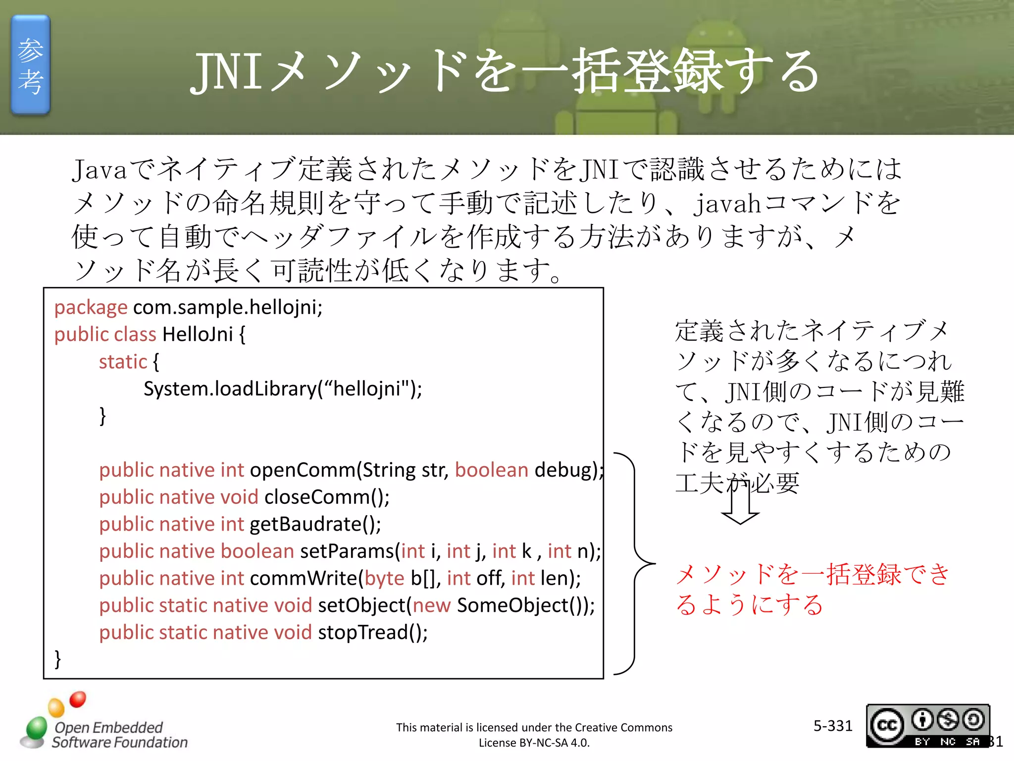 参
考

JNIメソッドを一括登録する
Javaでネイティブ定義されたメソッドをJNIで認識させるためには
メソッドの命名規則を守って手動で記述したり、javahコマンドを
使って自動でヘッダファイルを作成する方法がありますが、メ
ソッド名が長く可読性が低くなります。
package com.sample.hellojni;
public class HelloJni {
static {
System.loadLibrary(“hellojni");
}

マスタ タイトルの書式設定

public native int openComm(String str, boolean debug);
public native void closeComm();
public native int getBaudrate();
public native boolean setParams(int i, int j, int k , int n);
public native int commWrite(byte b[], int off, int len);
public static native void setObject(new SomeObject());
public static native void stopTread();

定義されたネイティブメ
ソッドが多くなるにつれ
て、JNI側のコードが見難
くなるので、JNI側のコー
ドを見やすくするための
工夫が必要

メソッドを一括登録でき
るようにする

}
This material is licensed under the Creative Commons
License BY-NC-SA 4.0.

5-331

331

 
