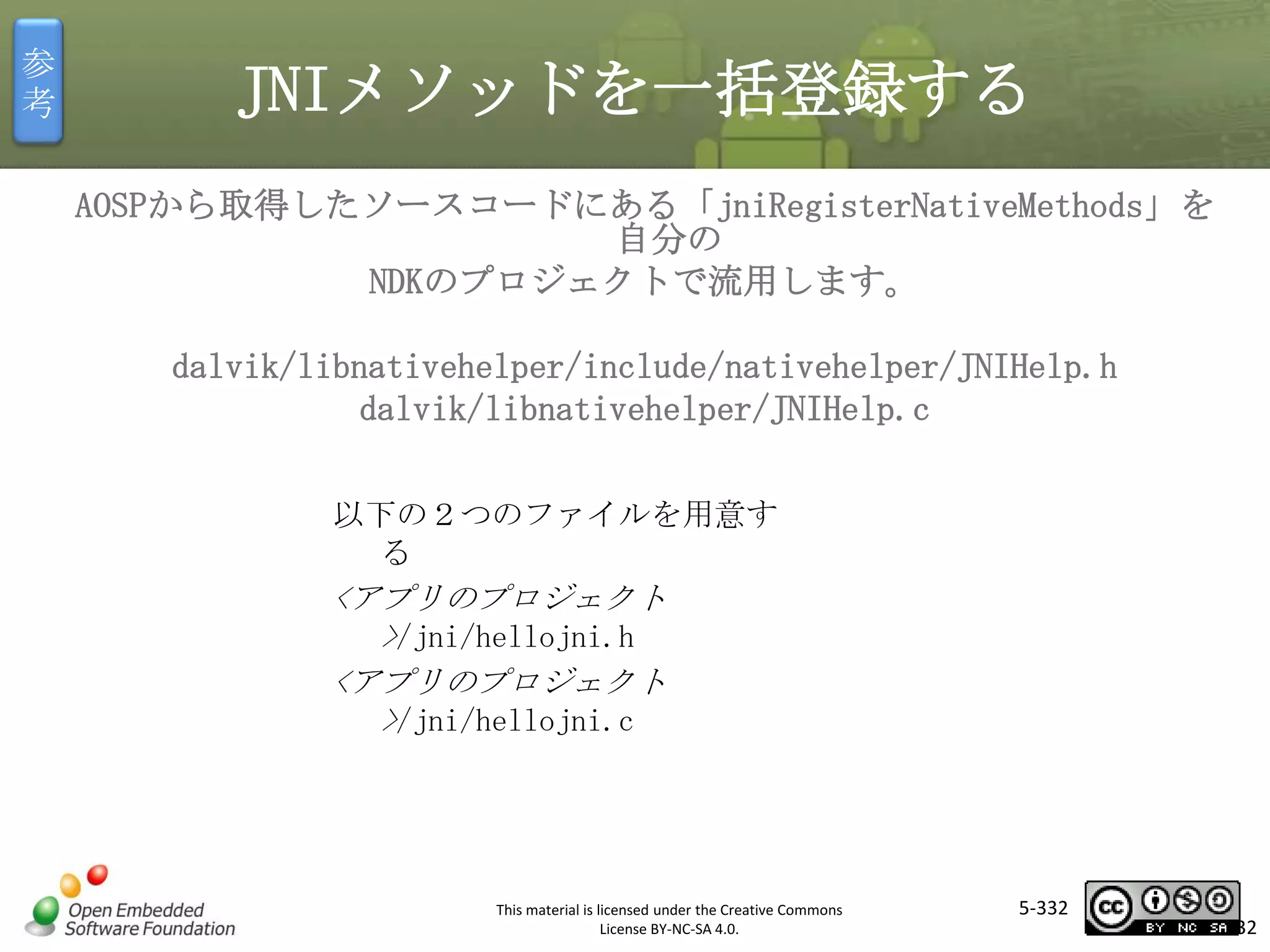 参
考

JNIメソッドを一括登録する
AOSPから取得したソースコードにある「jniRegisterNativeMethods」を
自分の
NDKのプロジェクトで流用します。
dalvik/libnativehelper/include/nativehelper/JNIHelp.h
dalvik/libnativehelper/JNIHelp.c

マスタ タイトルの書式設定
以下の２つのファイルを用意す
る

<アプリのプロジェクト
>/jni/hellojni.h
<アプリのプロジェクト
>/jni/hellojni.c

This material is licensed under the Creative Commons
License BY-NC-SA 4.0.

5-332

332

 