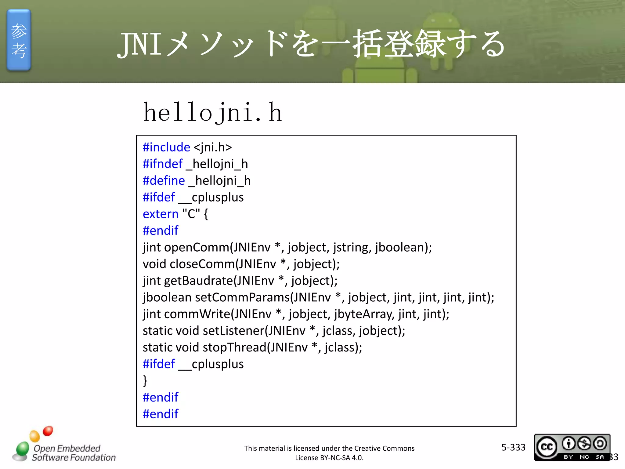 参
考

JNIメソッドを一括登録する
hellojni.h
#include <jni.h>
#ifndef _hellojni_h
#define _hellojni_h
#ifdef __cplusplus
extern "C" {
#endif
jint openComm(JNIEnv *, jobject, jstring, jboolean);
void closeComm(JNIEnv *, jobject);
jint getBaudrate(JNIEnv *, jobject);
jboolean setCommParams(JNIEnv *, jobject, jint, jint, jint, jint);
jint commWrite(JNIEnv *, jobject, jbyteArray, jint, jint);
static void setListener(JNIEnv *, jclass, jobject);
static void stopThread(JNIEnv *, jclass);
#ifdef __cplusplus
}
#endif
#endif

マスタ タイトルの書式設定

This material is licensed under the Creative Commons
License BY-NC-SA 4.0.

5-333

333

 