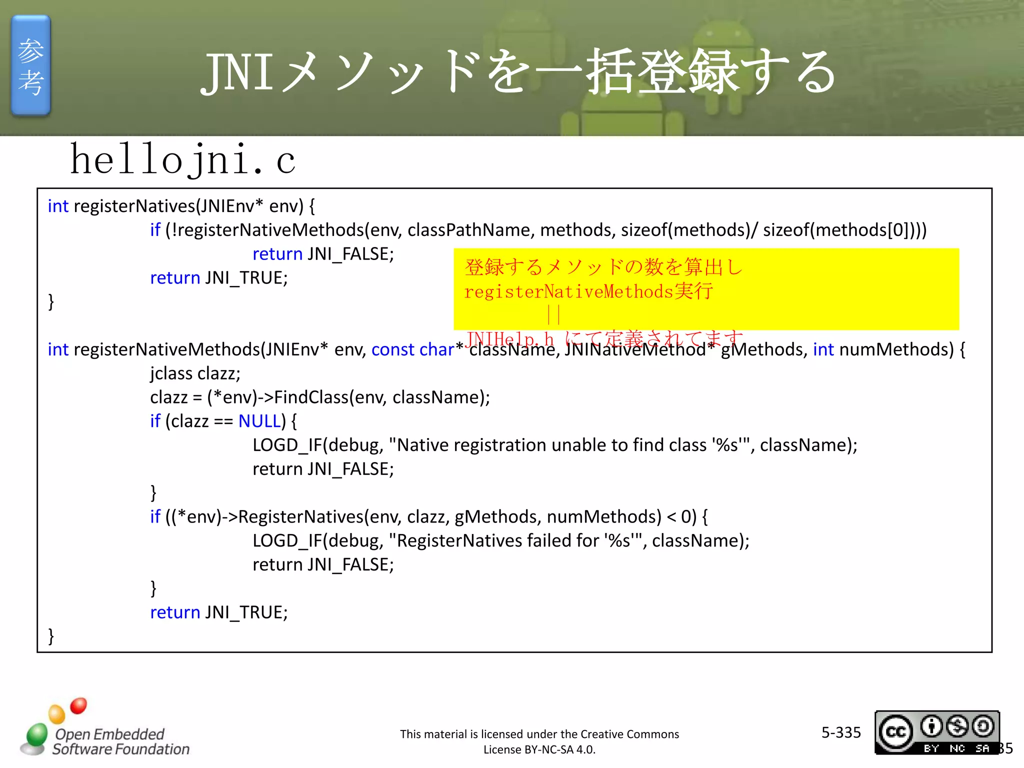 参
考

JNIメソッドを一括登録する
hellojni.c
int registerNatives(JNIEnv* env) {
if (!registerNativeMethods(env, classPathName, methods, sizeof(methods)/ sizeof(methods[0])))
return JNI_FALSE;
登録するメソッドの数を算出し
return JNI_TRUE;
registerNativeMethods実行
}
||
int registerNativeMethods(JNIEnv* env, const char*JNIHelp.h にて定義されてます
className, JNINativeMethod* gMethods, int numMethods) {

マスタ タイトルの書式設定
jclass clazz;
clazz = (*env)->FindClass(env, className);
if (clazz == NULL) {
LOGD_IF(debug, "Native registration unable to find class '%s'", className);
return JNI_FALSE;
}
if ((*env)->RegisterNatives(env, clazz, gMethods, numMethods) < 0) {
LOGD_IF(debug, "RegisterNatives failed for '%s'", className);
return JNI_FALSE;
}
return JNI_TRUE;

}

This material is licensed under the Creative Commons
License BY-NC-SA 4.0.

5-335

335

 