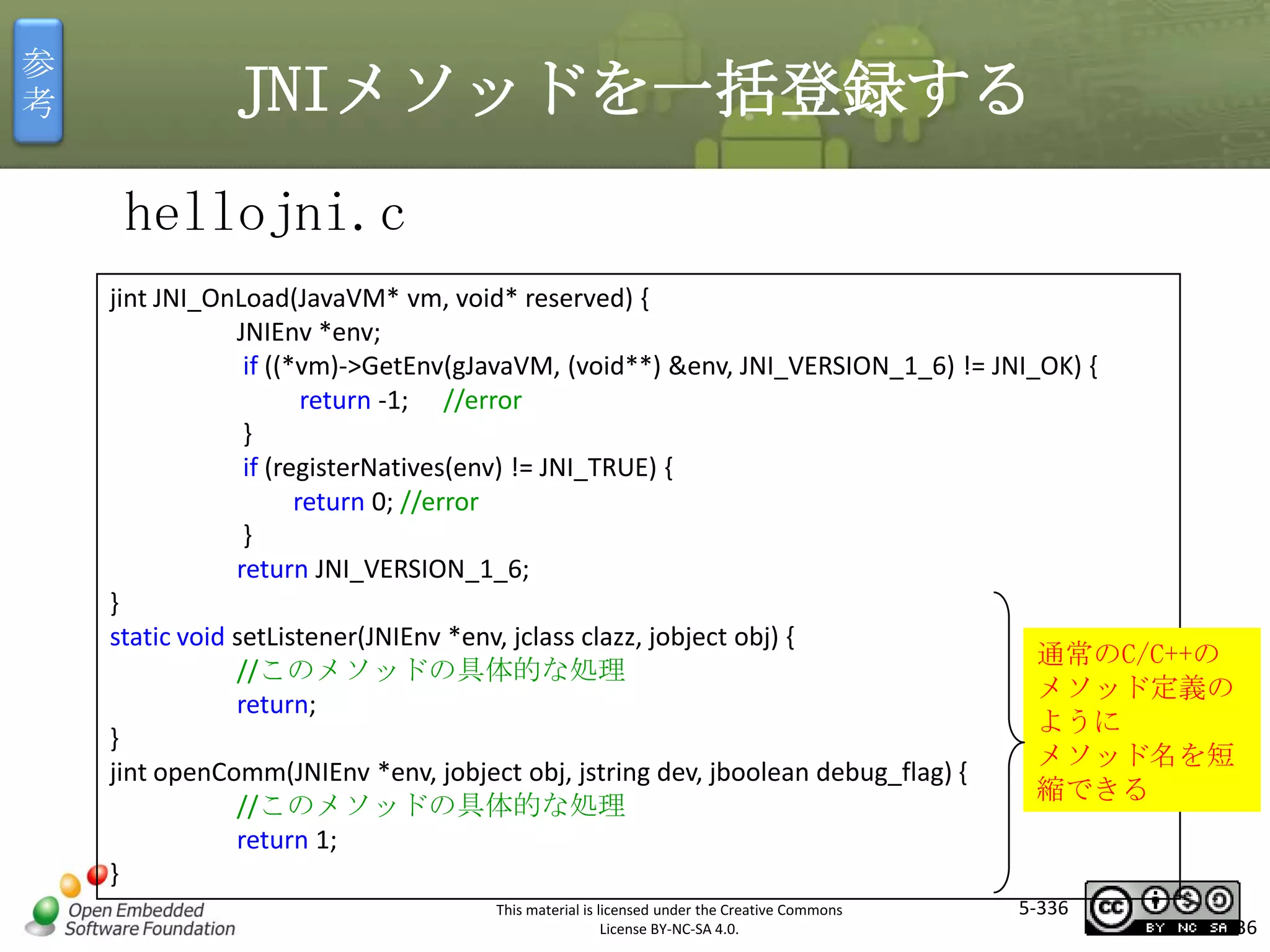 参
考

JNIメソッドを一括登録する
hellojni.c
jint JNI_OnLoad(JavaVM* vm, void* reserved) {
JNIEnv *env;
if ((*vm)->GetEnv(gJavaVM, (void**) &env, JNI_VERSION_1_6) != JNI_OK) {
return -1; //error
}
if (registerNatives(env) != JNI_TRUE) {
return 0; //error
}
return JNI_VERSION_1_6;
}
static void setListener(JNIEnv *env, jclass clazz, jobject obj) {
通常のC/C++の
//このメソッドの具体的な処理
メソッド定義の
return;
ように
}
メソッド名を短
jint openComm(JNIEnv *env, jobject obj, jstring dev, jboolean debug_flag) {
縮できる
//このメソッドの具体的な処理
return 1;
}

マスタ タイトルの書式設定

This material is licensed under the Creative Commons
License BY-NC-SA 4.0.

5-336

336

 