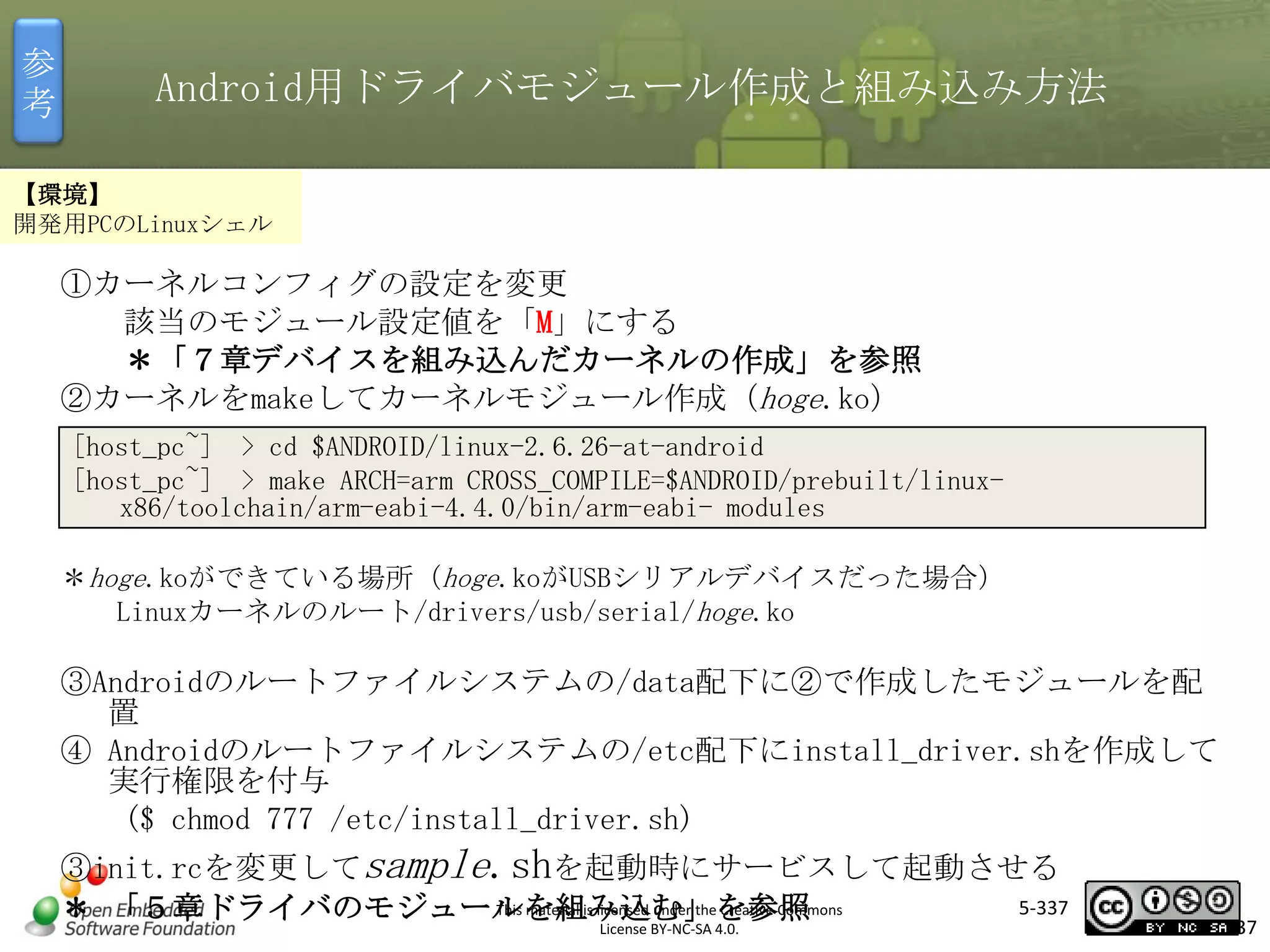 参
考

Android用ドライバモジュール作成と組み込み方法

【環境】
開発用PCのLinuxシェル

①カーネルコンフィグの設定を変更
該当のモジュール設定値を「M」にする
＊「７章デバイスを組み込んだカーネルの作成」を参照
②カーネルをmakeしてカーネルモジュール作成（hoge.ko）

マスタ タイトルの書式設定

[host_pc~] > cd $ANDROID/linux-2.6.26-at-android
[host_pc~] > make ARCH=arm CROSS_COMPILE=$ANDROID/prebuilt/linuxx86/toolchain/arm-eabi-4.4.0/bin/arm-eabi- modules

＊hoge.koができている場所（hoge.koがUSBシリアルデバイスだった場合）
Linuxカーネルのルート/drivers/usb/serial/hoge.ko

③Androidのルートファイルシステムの/data配下に②で作成したモジュールを配
置
④ Androidのルートファイルシステムの/etc配下にinstall_driver.shを作成して
実行権限を付与
($ chmod 777 /etc/install_driver.sh)
③init.rcを変更してsample.shを起動時にサービスして起動させる
5-337
This material is licensed under the Creative Commons
＊ 「５章ドライバのモジュールを組み込む」を参照
License BY-NC-SA 4.0.

337

 