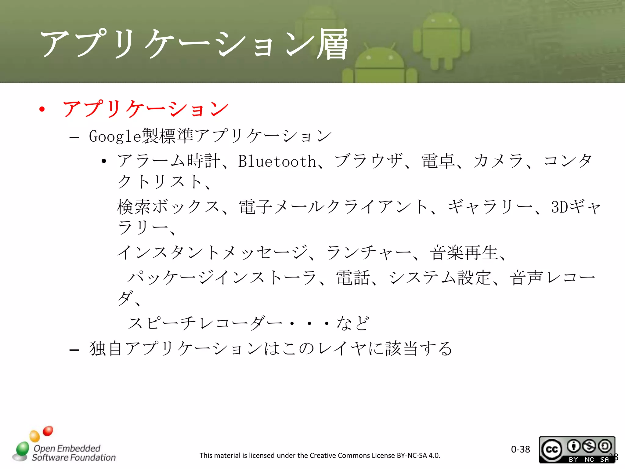 アプリケーション層
• アプリケーション
– Google製標準アプリケーション
• アラーム時計、Bluetooth、ブラウザ、電卓、カメラ、コンタ
クトリスト、
検索ボックス、電子メールクライアント、ギャラリー、3Dギャ
ラリー、
インスタントメッセージ、ランチャー、音楽再生、
パッケージインストーラ、電話、システム設定、音声レコー
ダ、
スピーチレコーダー・・・など
– 独自アプリケーションはこのレイヤに該当する

This material is licensed under the Creative Commons License BY-NC-SA 4.0.

0-38

38

 